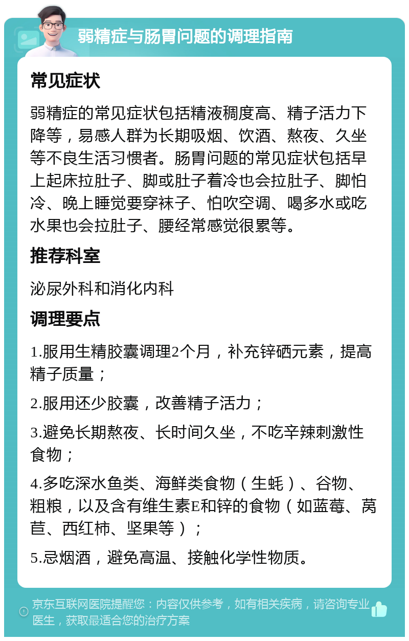 弱精症与肠胃问题的调理指南 常见症状 弱精症的常见症状包括精液稠度高、精子活力下降等，易感人群为长期吸烟、饮酒、熬夜、久坐等不良生活习惯者。肠胃问题的常见症状包括早上起床拉肚子、脚或肚子着冷也会拉肚子、脚怕冷、晚上睡觉要穿袜子、怕吹空调、喝多水或吃水果也会拉肚子、腰经常感觉很累等。 推荐科室 泌尿外科和消化内科 调理要点 1.服用生精胶囊调理2个月，补充锌硒元素，提高精子质量； 2.服用还少胶囊，改善精子活力； 3.避免长期熬夜、长时间久坐，不吃辛辣刺激性食物； 4.多吃深水鱼类、海鲜类食物（生蚝）、谷物、粗粮，以及含有维生素E和锌的食物（如蓝莓、莴苣、西红柿、坚果等）； 5.忌烟酒，避免高温、接触化学性物质。