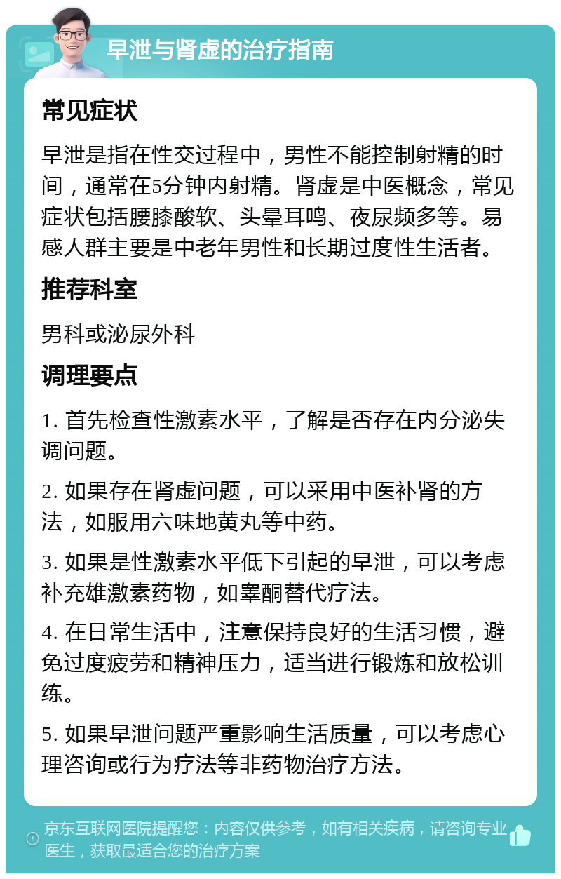 早泄与肾虚的治疗指南 常见症状 早泄是指在性交过程中，男性不能控制射精的时间，通常在5分钟内射精。肾虚是中医概念，常见症状包括腰膝酸软、头晕耳鸣、夜尿频多等。易感人群主要是中老年男性和长期过度性生活者。 推荐科室 男科或泌尿外科 调理要点 1. 首先检查性激素水平，了解是否存在内分泌失调问题。 2. 如果存在肾虚问题，可以采用中医补肾的方法，如服用六味地黄丸等中药。 3. 如果是性激素水平低下引起的早泄，可以考虑补充雄激素药物，如睾酮替代疗法。 4. 在日常生活中，注意保持良好的生活习惯，避免过度疲劳和精神压力，适当进行锻炼和放松训练。 5. 如果早泄问题严重影响生活质量，可以考虑心理咨询或行为疗法等非药物治疗方法。