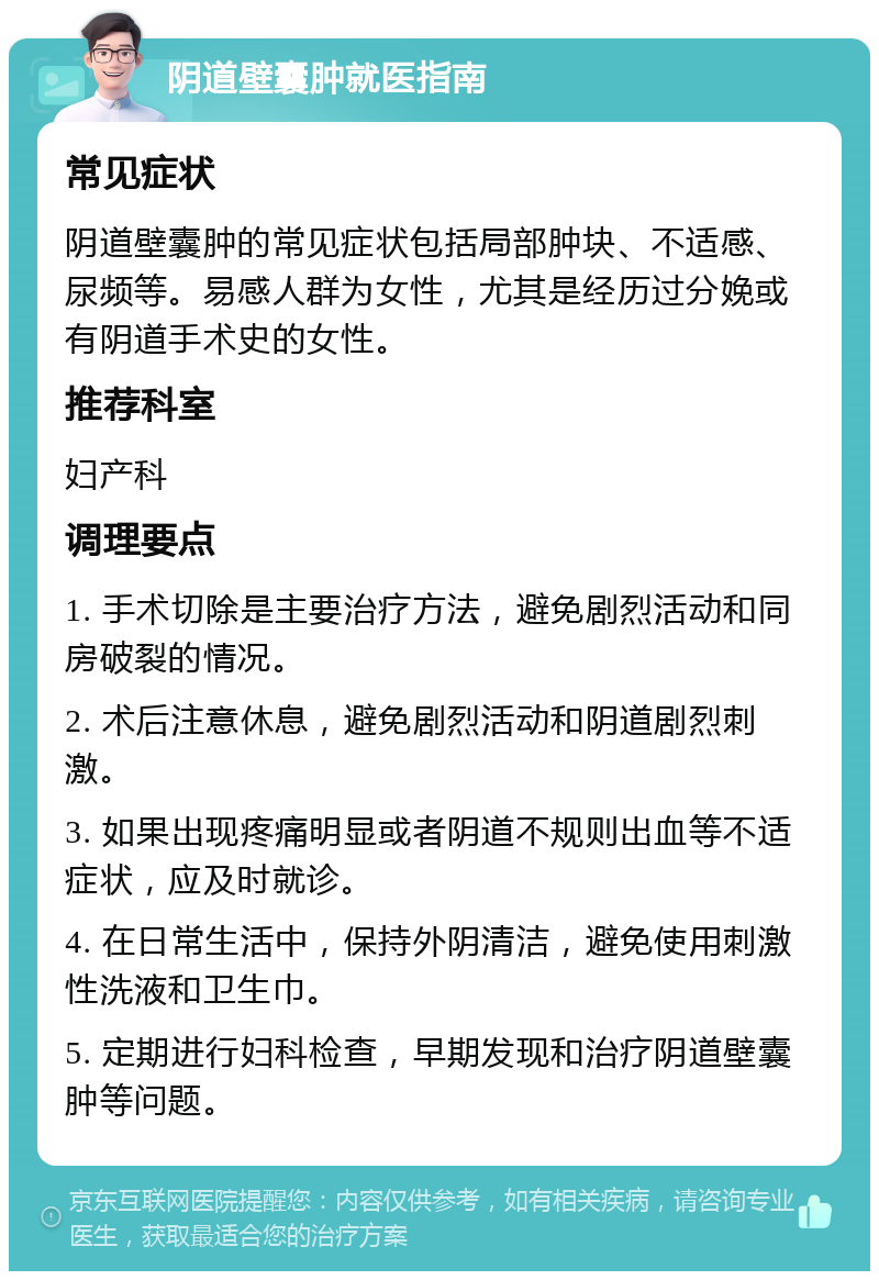 阴道壁囊肿就医指南 常见症状 阴道壁囊肿的常见症状包括局部肿块、不适感、尿频等。易感人群为女性，尤其是经历过分娩或有阴道手术史的女性。 推荐科室 妇产科 调理要点 1. 手术切除是主要治疗方法，避免剧烈活动和同房破裂的情况。 2. 术后注意休息，避免剧烈活动和阴道剧烈刺激。 3. 如果出现疼痛明显或者阴道不规则出血等不适症状，应及时就诊。 4. 在日常生活中，保持外阴清洁，避免使用刺激性洗液和卫生巾。 5. 定期进行妇科检查，早期发现和治疗阴道壁囊肿等问题。