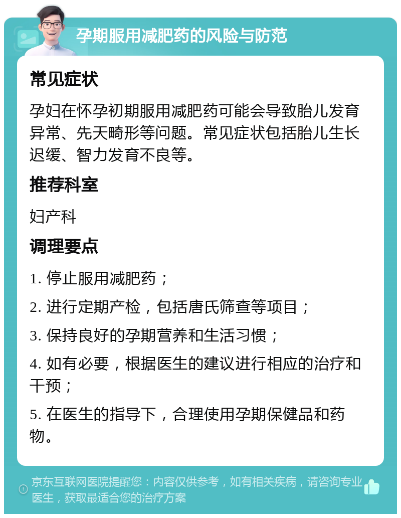 孕期服用减肥药的风险与防范 常见症状 孕妇在怀孕初期服用减肥药可能会导致胎儿发育异常、先天畸形等问题。常见症状包括胎儿生长迟缓、智力发育不良等。 推荐科室 妇产科 调理要点 1. 停止服用减肥药； 2. 进行定期产检，包括唐氏筛查等项目； 3. 保持良好的孕期营养和生活习惯； 4. 如有必要，根据医生的建议进行相应的治疗和干预； 5. 在医生的指导下，合理使用孕期保健品和药物。