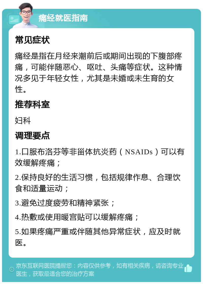 痛经就医指南 常见症状 痛经是指在月经来潮前后或期间出现的下腹部疼痛，可能伴随恶心、呕吐、头痛等症状。这种情况多见于年轻女性，尤其是未婚或未生育的女性。 推荐科室 妇科 调理要点 1.口服布洛芬等非甾体抗炎药（NSAIDs）可以有效缓解疼痛； 2.保持良好的生活习惯，包括规律作息、合理饮食和适量运动； 3.避免过度疲劳和精神紧张； 4.热敷或使用暖宫贴可以缓解疼痛； 5.如果疼痛严重或伴随其他异常症状，应及时就医。