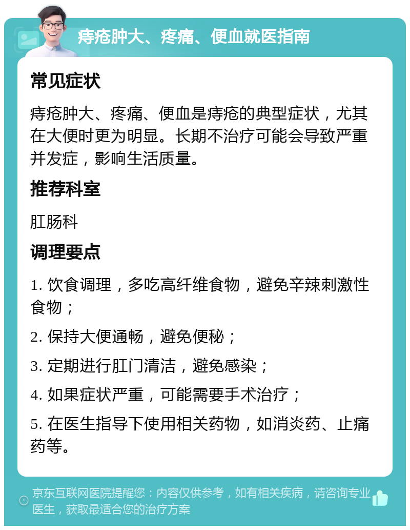 痔疮肿大、疼痛、便血就医指南 常见症状 痔疮肿大、疼痛、便血是痔疮的典型症状，尤其在大便时更为明显。长期不治疗可能会导致严重并发症，影响生活质量。 推荐科室 肛肠科 调理要点 1. 饮食调理，多吃高纤维食物，避免辛辣刺激性食物； 2. 保持大便通畅，避免便秘； 3. 定期进行肛门清洁，避免感染； 4. 如果症状严重，可能需要手术治疗； 5. 在医生指导下使用相关药物，如消炎药、止痛药等。