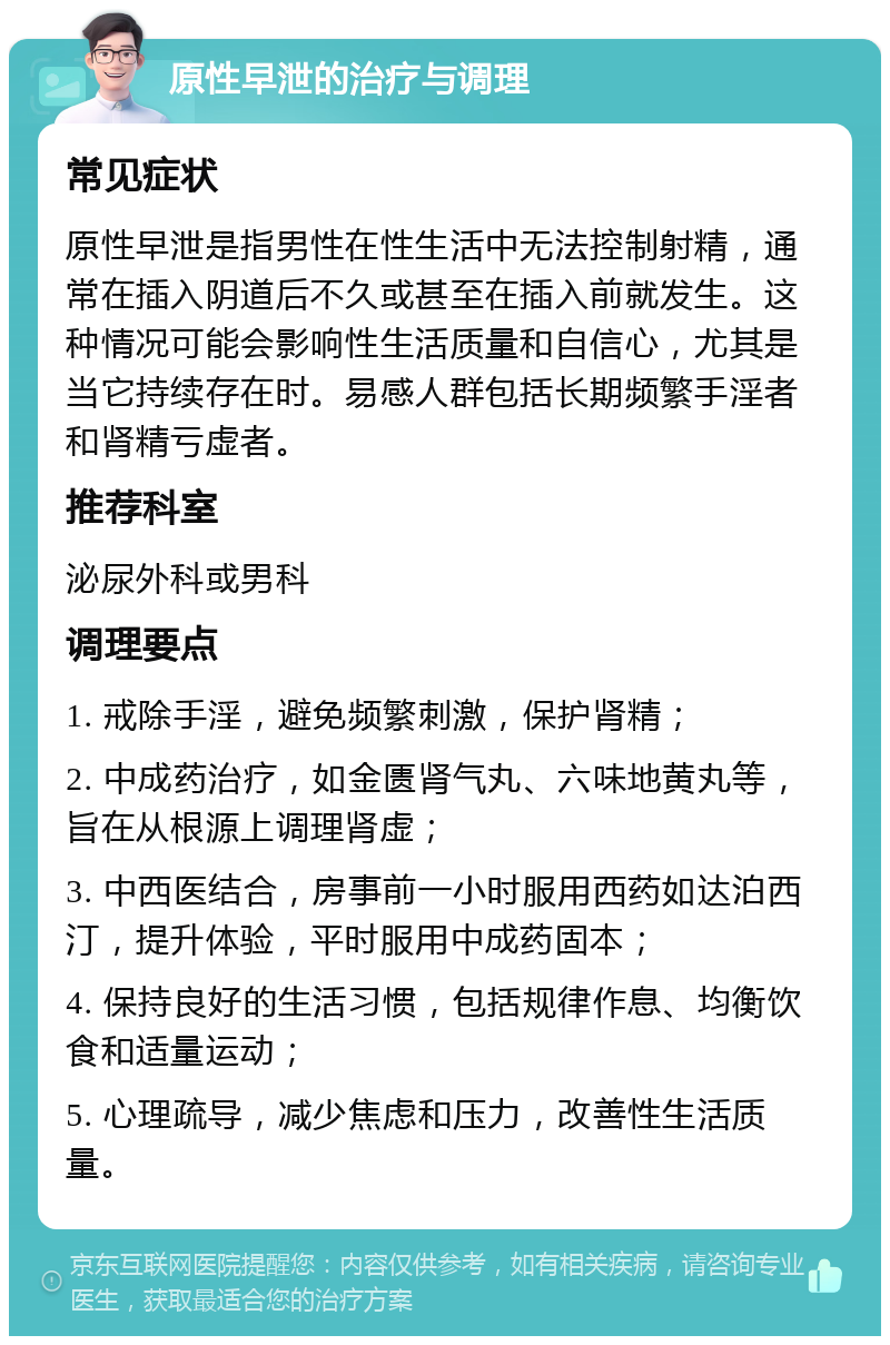 原性早泄的治疗与调理 常见症状 原性早泄是指男性在性生活中无法控制射精，通常在插入阴道后不久或甚至在插入前就发生。这种情况可能会影响性生活质量和自信心，尤其是当它持续存在时。易感人群包括长期频繁手淫者和肾精亏虚者。 推荐科室 泌尿外科或男科 调理要点 1. 戒除手淫，避免频繁刺激，保护肾精； 2. 中成药治疗，如金匮肾气丸、六味地黄丸等，旨在从根源上调理肾虚； 3. 中西医结合，房事前一小时服用西药如达泊西汀，提升体验，平时服用中成药固本； 4. 保持良好的生活习惯，包括规律作息、均衡饮食和适量运动； 5. 心理疏导，减少焦虑和压力，改善性生活质量。