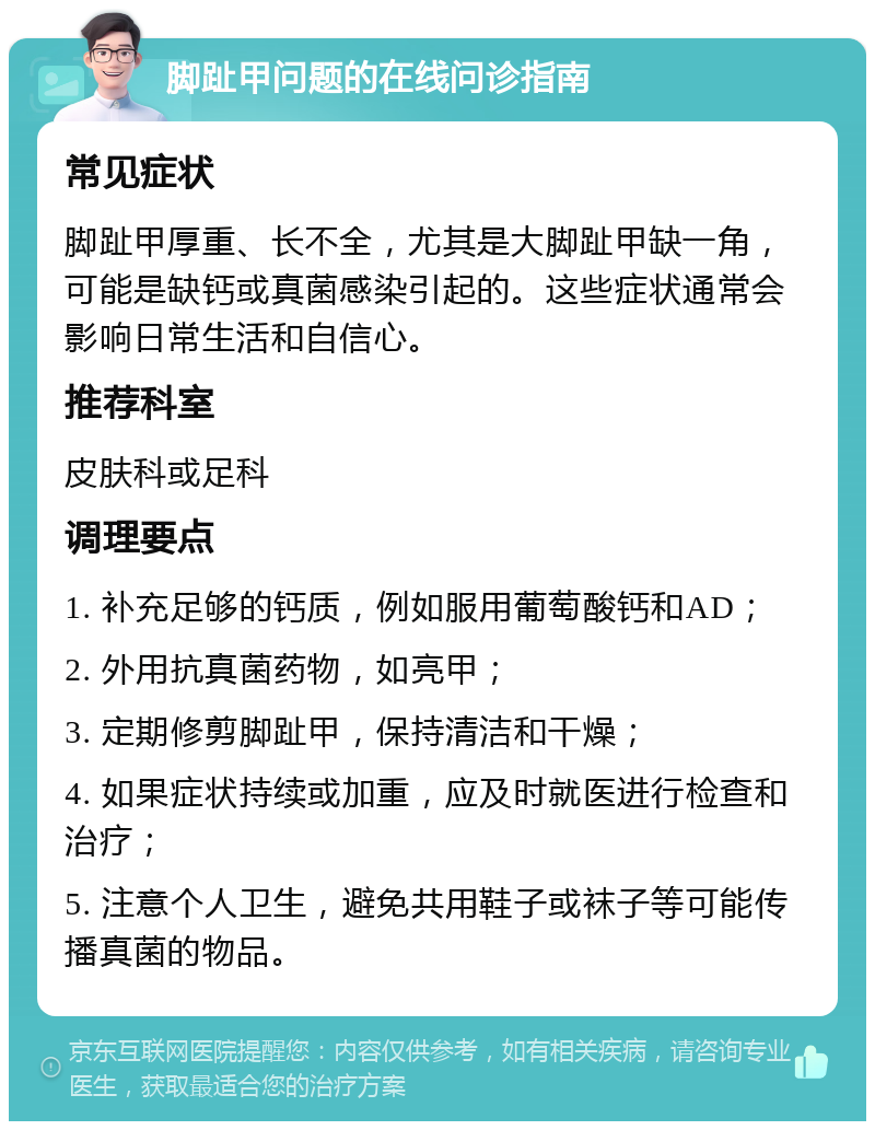 脚趾甲问题的在线问诊指南 常见症状 脚趾甲厚重、长不全，尤其是大脚趾甲缺一角，可能是缺钙或真菌感染引起的。这些症状通常会影响日常生活和自信心。 推荐科室 皮肤科或足科 调理要点 1. 补充足够的钙质，例如服用葡萄酸钙和AD； 2. 外用抗真菌药物，如亮甲； 3. 定期修剪脚趾甲，保持清洁和干燥； 4. 如果症状持续或加重，应及时就医进行检查和治疗； 5. 注意个人卫生，避免共用鞋子或袜子等可能传播真菌的物品。