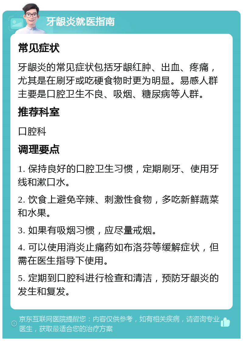 牙龈炎就医指南 常见症状 牙龈炎的常见症状包括牙龈红肿、出血、疼痛，尤其是在刷牙或吃硬食物时更为明显。易感人群主要是口腔卫生不良、吸烟、糖尿病等人群。 推荐科室 口腔科 调理要点 1. 保持良好的口腔卫生习惯，定期刷牙、使用牙线和漱口水。 2. 饮食上避免辛辣、刺激性食物，多吃新鲜蔬菜和水果。 3. 如果有吸烟习惯，应尽量戒烟。 4. 可以使用消炎止痛药如布洛芬等缓解症状，但需在医生指导下使用。 5. 定期到口腔科进行检查和清洁，预防牙龈炎的发生和复发。