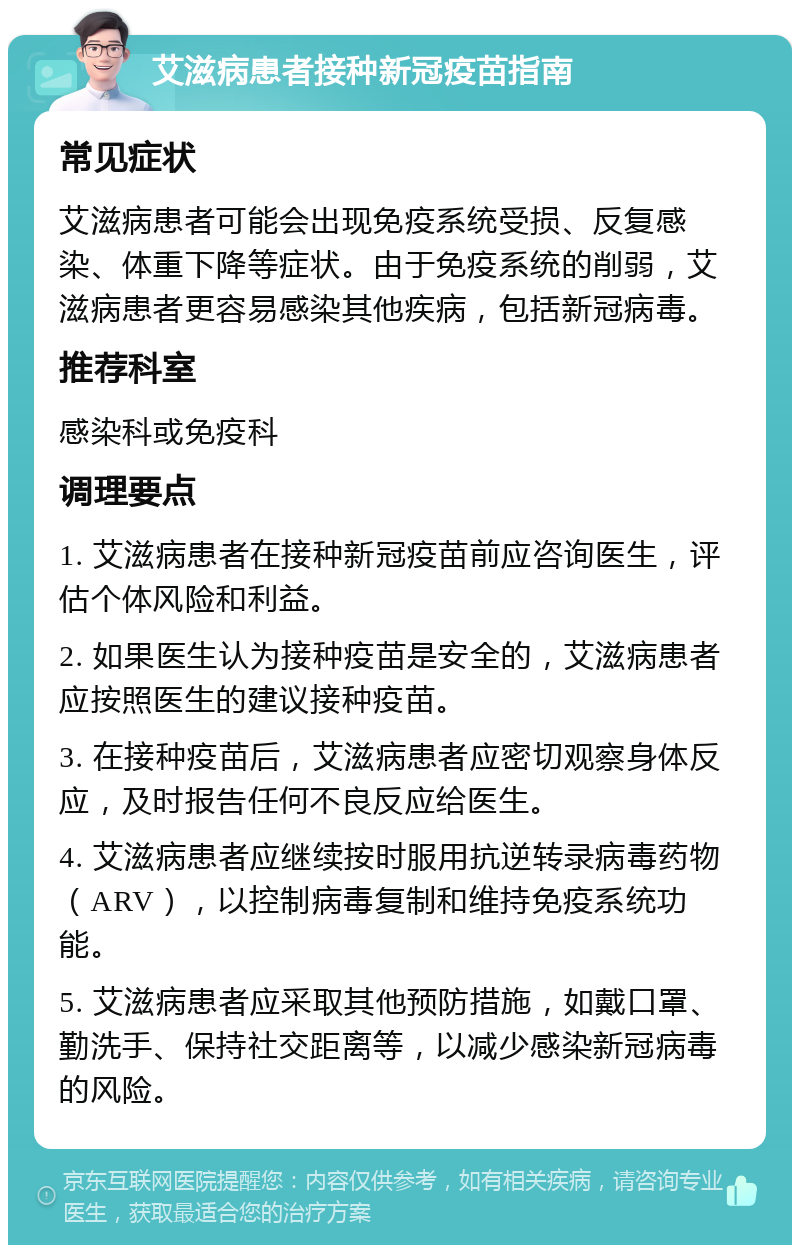 艾滋病患者接种新冠疫苗指南 常见症状 艾滋病患者可能会出现免疫系统受损、反复感染、体重下降等症状。由于免疫系统的削弱，艾滋病患者更容易感染其他疾病，包括新冠病毒。 推荐科室 感染科或免疫科 调理要点 1. 艾滋病患者在接种新冠疫苗前应咨询医生，评估个体风险和利益。 2. 如果医生认为接种疫苗是安全的，艾滋病患者应按照医生的建议接种疫苗。 3. 在接种疫苗后，艾滋病患者应密切观察身体反应，及时报告任何不良反应给医生。 4. 艾滋病患者应继续按时服用抗逆转录病毒药物（ARV），以控制病毒复制和维持免疫系统功能。 5. 艾滋病患者应采取其他预防措施，如戴口罩、勤洗手、保持社交距离等，以减少感染新冠病毒的风险。