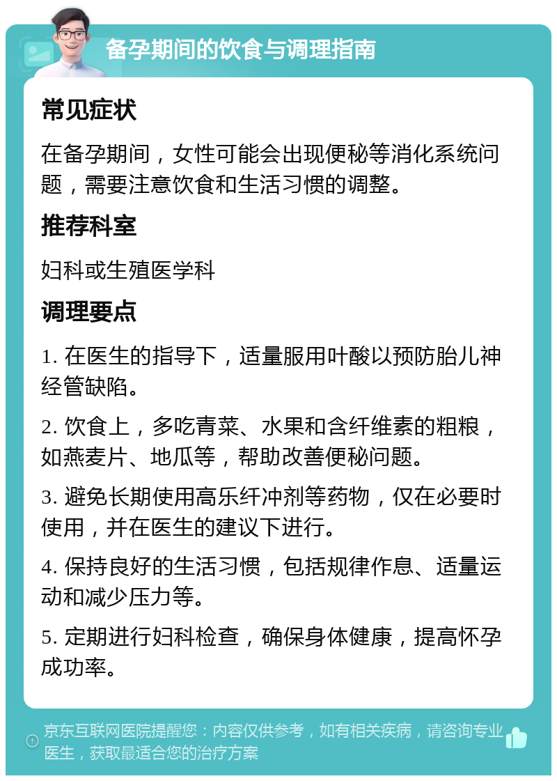 备孕期间的饮食与调理指南 常见症状 在备孕期间，女性可能会出现便秘等消化系统问题，需要注意饮食和生活习惯的调整。 推荐科室 妇科或生殖医学科 调理要点 1. 在医生的指导下，适量服用叶酸以预防胎儿神经管缺陷。 2. 饮食上，多吃青菜、水果和含纤维素的粗粮，如燕麦片、地瓜等，帮助改善便秘问题。 3. 避免长期使用高乐纤冲剂等药物，仅在必要时使用，并在医生的建议下进行。 4. 保持良好的生活习惯，包括规律作息、适量运动和减少压力等。 5. 定期进行妇科检查，确保身体健康，提高怀孕成功率。