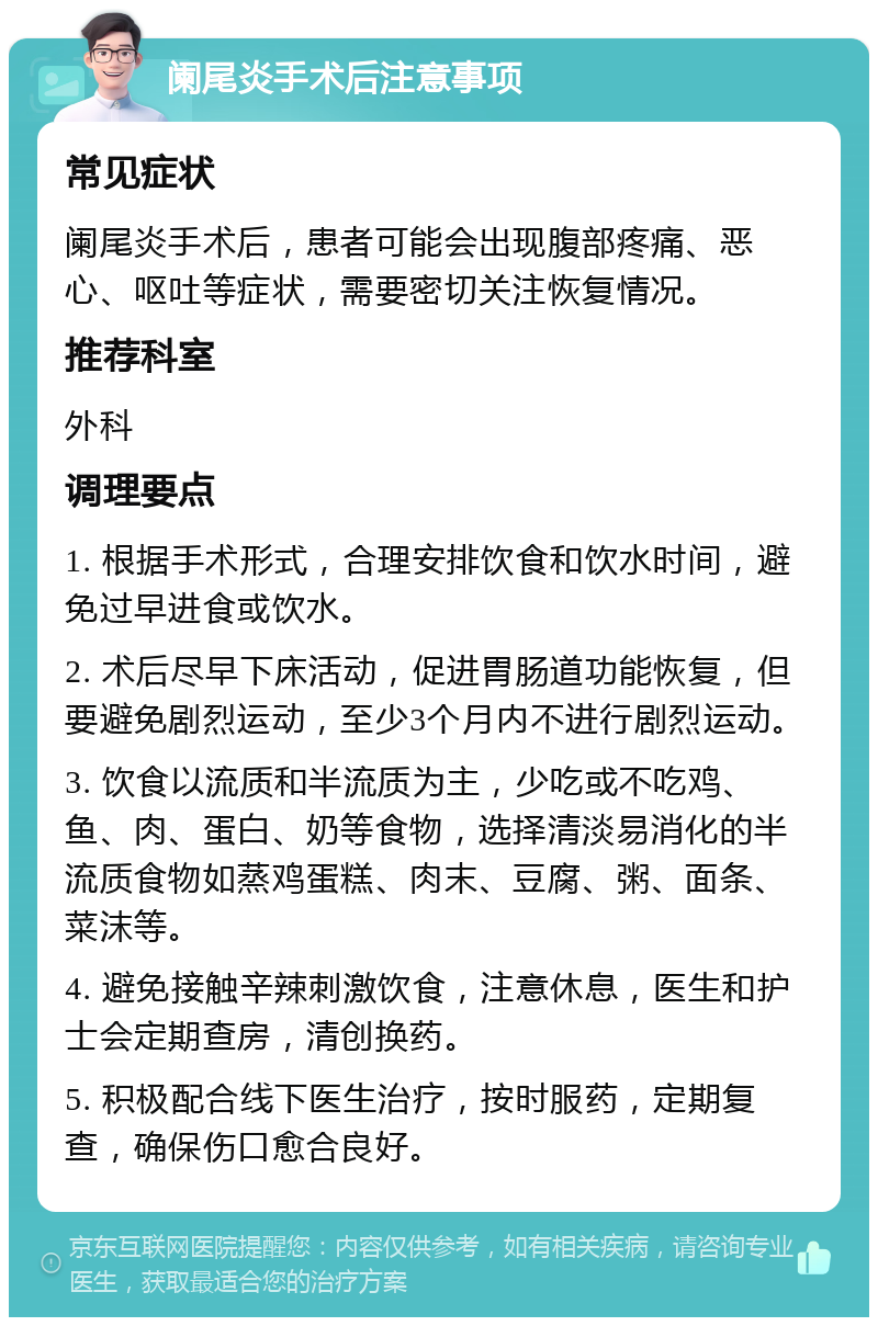 阑尾炎手术后注意事项 常见症状 阑尾炎手术后，患者可能会出现腹部疼痛、恶心、呕吐等症状，需要密切关注恢复情况。 推荐科室 外科 调理要点 1. 根据手术形式，合理安排饮食和饮水时间，避免过早进食或饮水。 2. 术后尽早下床活动，促进胃肠道功能恢复，但要避免剧烈运动，至少3个月内不进行剧烈运动。 3. 饮食以流质和半流质为主，少吃或不吃鸡、鱼、肉、蛋白、奶等食物，选择清淡易消化的半流质食物如蒸鸡蛋糕、肉末、豆腐、粥、面条、菜沫等。 4. 避免接触辛辣刺激饮食，注意休息，医生和护士会定期查房，清创换药。 5. 积极配合线下医生治疗，按时服药，定期复查，确保伤口愈合良好。