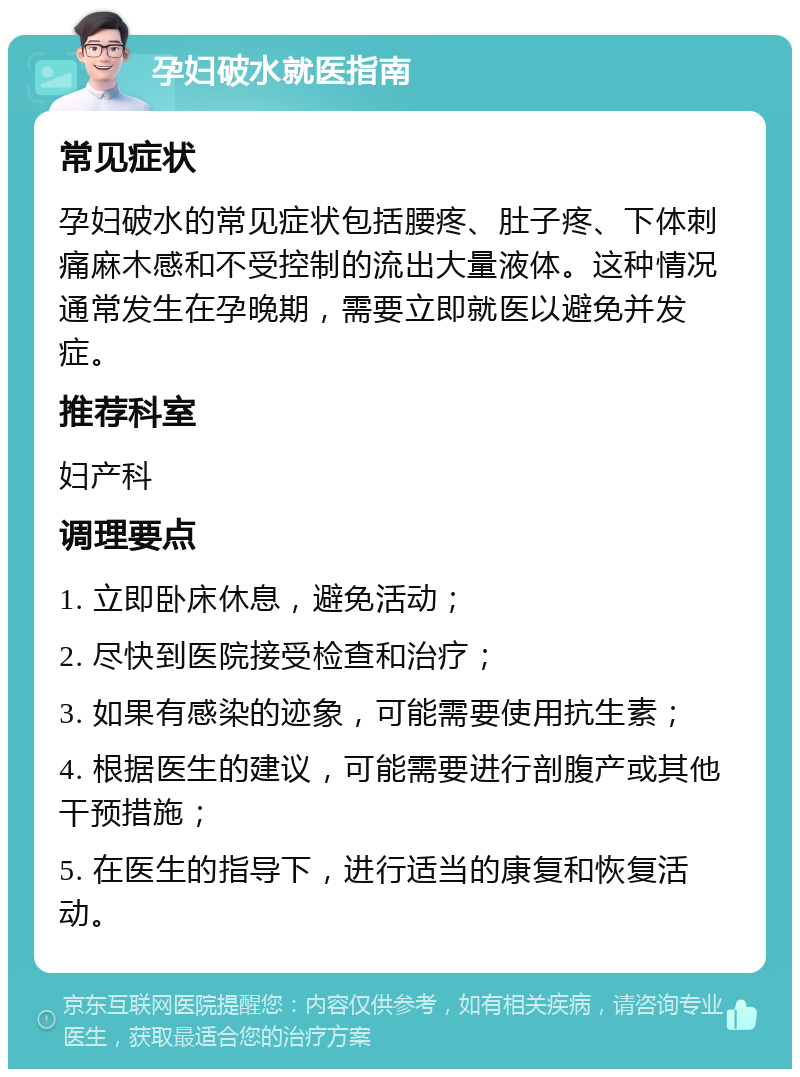 孕妇破水就医指南 常见症状 孕妇破水的常见症状包括腰疼、肚子疼、下体刺痛麻木感和不受控制的流出大量液体。这种情况通常发生在孕晚期，需要立即就医以避免并发症。 推荐科室 妇产科 调理要点 1. 立即卧床休息，避免活动； 2. 尽快到医院接受检查和治疗； 3. 如果有感染的迹象，可能需要使用抗生素； 4. 根据医生的建议，可能需要进行剖腹产或其他干预措施； 5. 在医生的指导下，进行适当的康复和恢复活动。