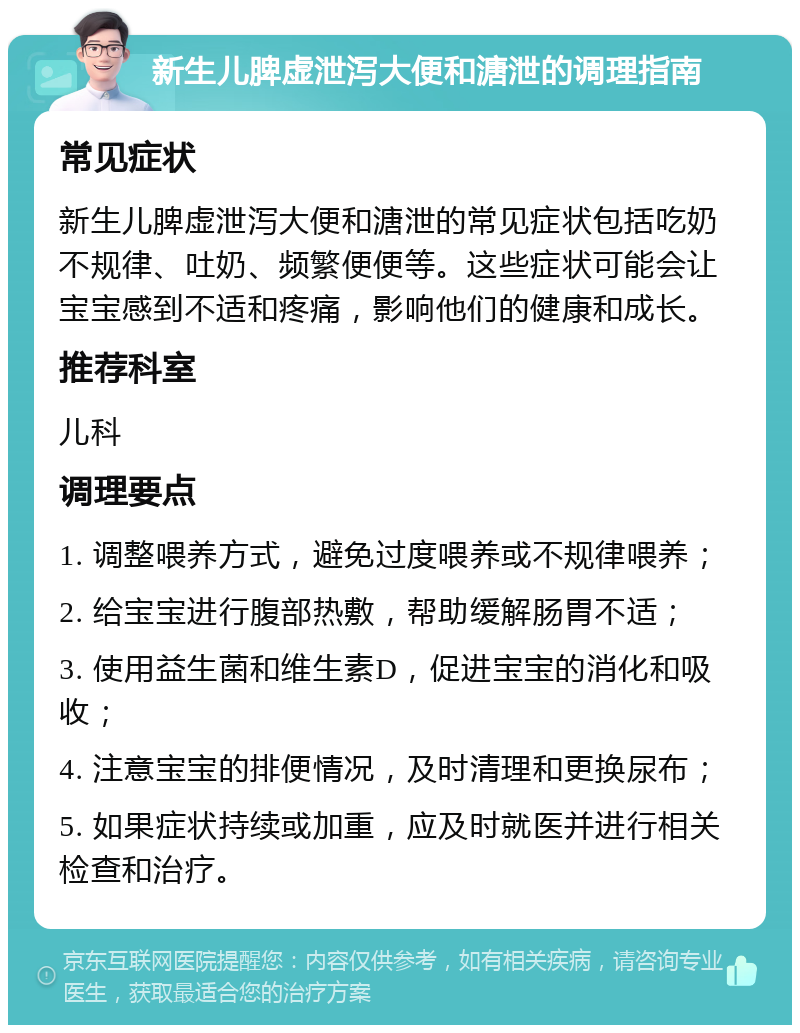 新生儿脾虚泄泻大便和溏泄的调理指南 常见症状 新生儿脾虚泄泻大便和溏泄的常见症状包括吃奶不规律、吐奶、频繁便便等。这些症状可能会让宝宝感到不适和疼痛，影响他们的健康和成长。 推荐科室 儿科 调理要点 1. 调整喂养方式，避免过度喂养或不规律喂养； 2. 给宝宝进行腹部热敷，帮助缓解肠胃不适； 3. 使用益生菌和维生素D，促进宝宝的消化和吸收； 4. 注意宝宝的排便情况，及时清理和更换尿布； 5. 如果症状持续或加重，应及时就医并进行相关检查和治疗。