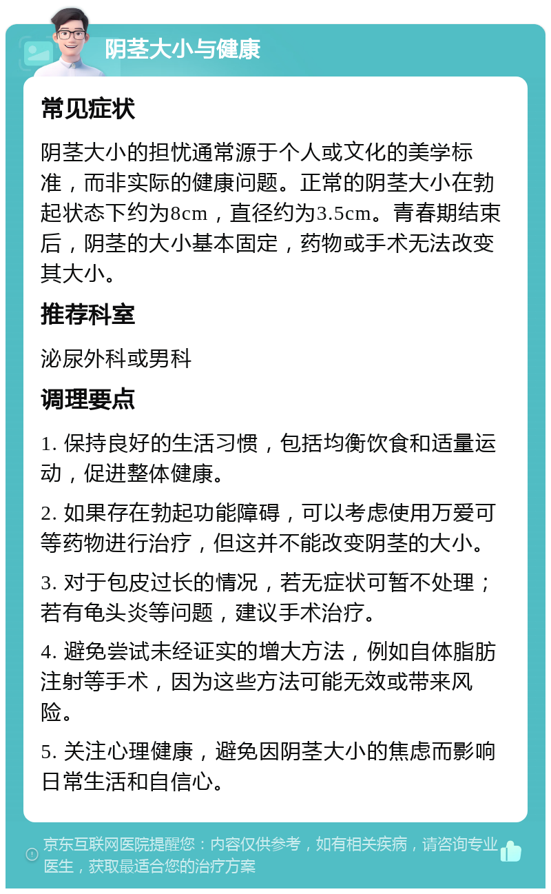 阴茎大小与健康 常见症状 阴茎大小的担忧通常源于个人或文化的美学标准，而非实际的健康问题。正常的阴茎大小在勃起状态下约为8cm，直径约为3.5cm。青春期结束后，阴茎的大小基本固定，药物或手术无法改变其大小。 推荐科室 泌尿外科或男科 调理要点 1. 保持良好的生活习惯，包括均衡饮食和适量运动，促进整体健康。 2. 如果存在勃起功能障碍，可以考虑使用万爱可等药物进行治疗，但这并不能改变阴茎的大小。 3. 对于包皮过长的情况，若无症状可暂不处理；若有龟头炎等问题，建议手术治疗。 4. 避免尝试未经证实的增大方法，例如自体脂肪注射等手术，因为这些方法可能无效或带来风险。 5. 关注心理健康，避免因阴茎大小的焦虑而影响日常生活和自信心。