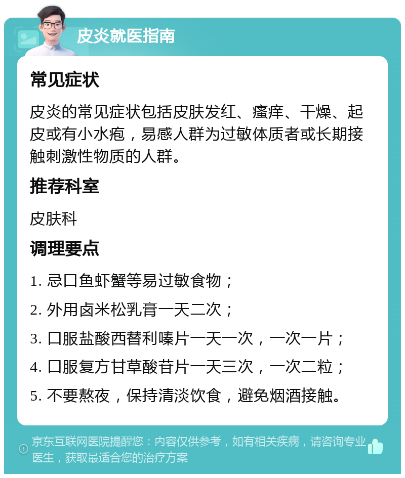 皮炎就医指南 常见症状 皮炎的常见症状包括皮肤发红、瘙痒、干燥、起皮或有小水疱，易感人群为过敏体质者或长期接触刺激性物质的人群。 推荐科室 皮肤科 调理要点 1. 忌口鱼虾蟹等易过敏食物； 2. 外用卤米松乳膏一天二次； 3. 口服盐酸西替利嗪片一天一次，一次一片； 4. 口服复方甘草酸苷片一天三次，一次二粒； 5. 不要熬夜，保持清淡饮食，避免烟酒接触。