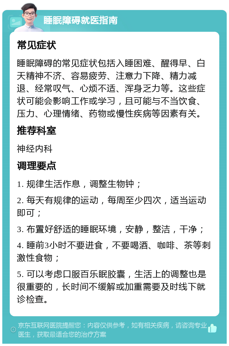 睡眠障碍就医指南 常见症状 睡眠障碍的常见症状包括入睡困难、醒得早、白天精神不济、容易疲劳、注意力下降、精力减退、经常叹气、心烦不适、浑身乏力等。这些症状可能会影响工作或学习，且可能与不当饮食、压力、心理情绪、药物或慢性疾病等因素有关。 推荐科室 神经内科 调理要点 1. 规律生活作息，调整生物钟； 2. 每天有规律的运动，每周至少四次，适当运动即可； 3. 布置好舒适的睡眠环境，安静，整洁，干净； 4. 睡前3小时不要进食，不要喝酒、咖啡、茶等刺激性食物； 5. 可以考虑口服百乐眠胶囊，生活上的调整也是很重要的，长时间不缓解或加重需要及时线下就诊检查。