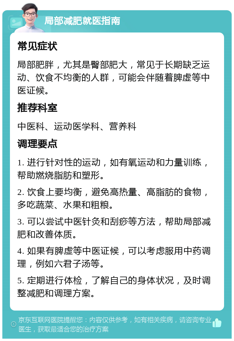 局部减肥就医指南 常见症状 局部肥胖，尤其是臀部肥大，常见于长期缺乏运动、饮食不均衡的人群，可能会伴随着脾虚等中医证候。 推荐科室 中医科、运动医学科、营养科 调理要点 1. 进行针对性的运动，如有氧运动和力量训练，帮助燃烧脂肪和塑形。 2. 饮食上要均衡，避免高热量、高脂肪的食物，多吃蔬菜、水果和粗粮。 3. 可以尝试中医针灸和刮痧等方法，帮助局部减肥和改善体质。 4. 如果有脾虚等中医证候，可以考虑服用中药调理，例如六君子汤等。 5. 定期进行体检，了解自己的身体状况，及时调整减肥和调理方案。