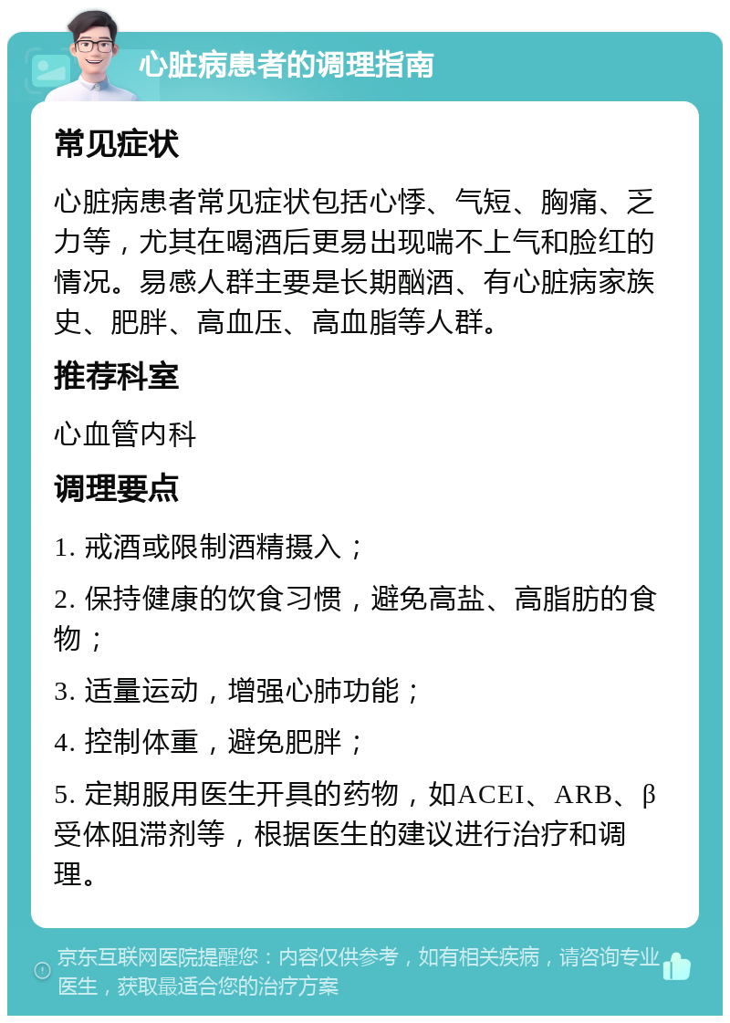 心脏病患者的调理指南 常见症状 心脏病患者常见症状包括心悸、气短、胸痛、乏力等，尤其在喝酒后更易出现喘不上气和脸红的情况。易感人群主要是长期酗酒、有心脏病家族史、肥胖、高血压、高血脂等人群。 推荐科室 心血管内科 调理要点 1. 戒酒或限制酒精摄入； 2. 保持健康的饮食习惯，避免高盐、高脂肪的食物； 3. 适量运动，增强心肺功能； 4. 控制体重，避免肥胖； 5. 定期服用医生开具的药物，如ACEI、ARB、β受体阻滞剂等，根据医生的建议进行治疗和调理。