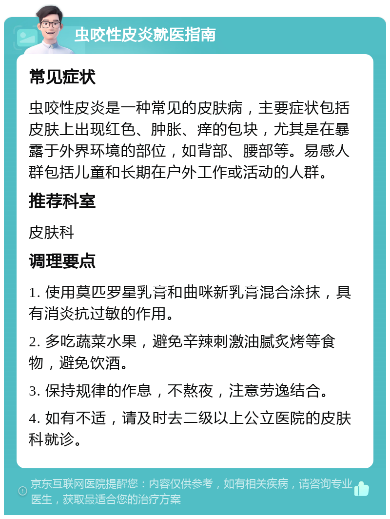 虫咬性皮炎就医指南 常见症状 虫咬性皮炎是一种常见的皮肤病，主要症状包括皮肤上出现红色、肿胀、痒的包块，尤其是在暴露于外界环境的部位，如背部、腰部等。易感人群包括儿童和长期在户外工作或活动的人群。 推荐科室 皮肤科 调理要点 1. 使用莫匹罗星乳膏和曲咪新乳膏混合涂抹，具有消炎抗过敏的作用。 2. 多吃蔬菜水果，避免辛辣刺激油腻炙烤等食物，避免饮酒。 3. 保持规律的作息，不熬夜，注意劳逸结合。 4. 如有不适，请及时去二级以上公立医院的皮肤科就诊。