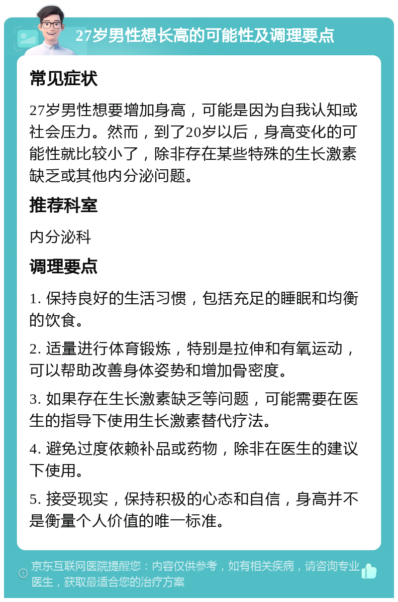 27岁男性想长高的可能性及调理要点 常见症状 27岁男性想要增加身高，可能是因为自我认知或社会压力。然而，到了20岁以后，身高变化的可能性就比较小了，除非存在某些特殊的生长激素缺乏或其他内分泌问题。 推荐科室 内分泌科 调理要点 1. 保持良好的生活习惯，包括充足的睡眠和均衡的饮食。 2. 适量进行体育锻炼，特别是拉伸和有氧运动，可以帮助改善身体姿势和增加骨密度。 3. 如果存在生长激素缺乏等问题，可能需要在医生的指导下使用生长激素替代疗法。 4. 避免过度依赖补品或药物，除非在医生的建议下使用。 5. 接受现实，保持积极的心态和自信，身高并不是衡量个人价值的唯一标准。