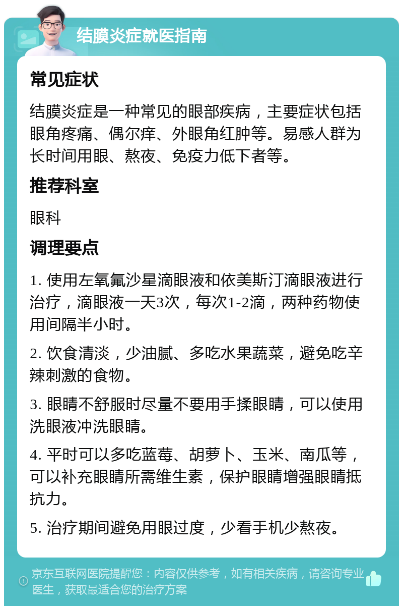 结膜炎症就医指南 常见症状 结膜炎症是一种常见的眼部疾病，主要症状包括眼角疼痛、偶尔痒、外眼角红肿等。易感人群为长时间用眼、熬夜、免疫力低下者等。 推荐科室 眼科 调理要点 1. 使用左氧氟沙星滴眼液和依美斯汀滴眼液进行治疗，滴眼液一天3次，每次1-2滴，两种药物使用间隔半小时。 2. 饮食清淡，少油腻、多吃水果蔬菜，避免吃辛辣刺激的食物。 3. 眼睛不舒服时尽量不要用手揉眼睛，可以使用洗眼液冲洗眼睛。 4. 平时可以多吃蓝莓、胡萝卜、玉米、南瓜等，可以补充眼睛所需维生素，保护眼睛增强眼睛抵抗力。 5. 治疗期间避免用眼过度，少看手机少熬夜。