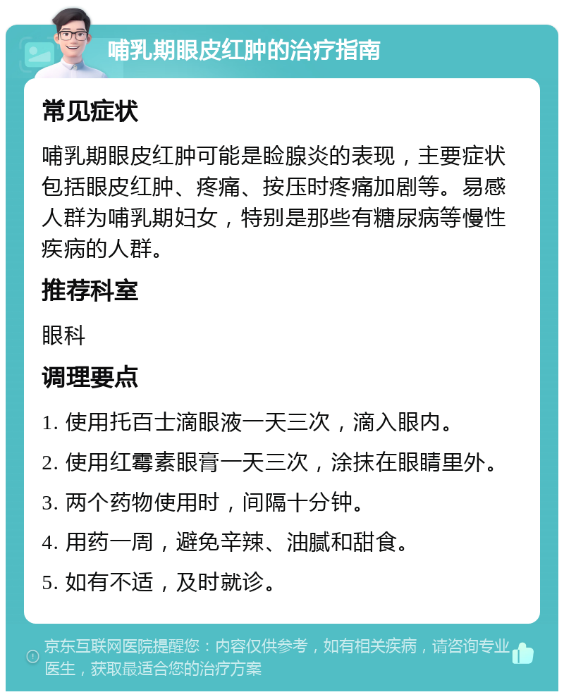 哺乳期眼皮红肿的治疗指南 常见症状 哺乳期眼皮红肿可能是睑腺炎的表现，主要症状包括眼皮红肿、疼痛、按压时疼痛加剧等。易感人群为哺乳期妇女，特别是那些有糖尿病等慢性疾病的人群。 推荐科室 眼科 调理要点 1. 使用托百士滴眼液一天三次，滴入眼内。 2. 使用红霉素眼膏一天三次，涂抹在眼睛里外。 3. 两个药物使用时，间隔十分钟。 4. 用药一周，避免辛辣、油腻和甜食。 5. 如有不适，及时就诊。