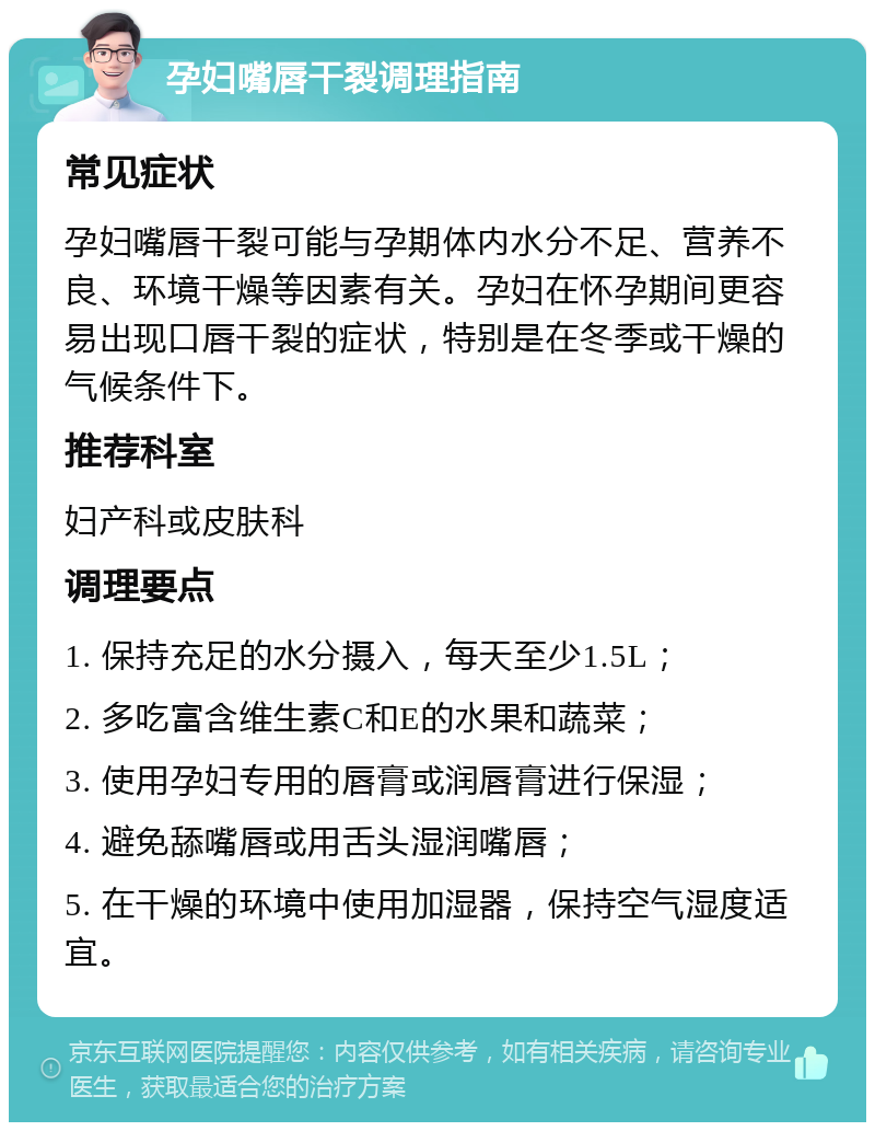 孕妇嘴唇干裂调理指南 常见症状 孕妇嘴唇干裂可能与孕期体内水分不足、营养不良、环境干燥等因素有关。孕妇在怀孕期间更容易出现口唇干裂的症状，特别是在冬季或干燥的气候条件下。 推荐科室 妇产科或皮肤科 调理要点 1. 保持充足的水分摄入，每天至少1.5L； 2. 多吃富含维生素C和E的水果和蔬菜； 3. 使用孕妇专用的唇膏或润唇膏进行保湿； 4. 避免舔嘴唇或用舌头湿润嘴唇； 5. 在干燥的环境中使用加湿器，保持空气湿度适宜。