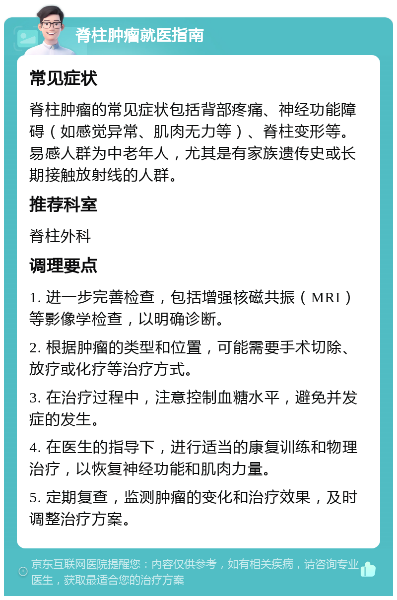 脊柱肿瘤就医指南 常见症状 脊柱肿瘤的常见症状包括背部疼痛、神经功能障碍（如感觉异常、肌肉无力等）、脊柱变形等。易感人群为中老年人，尤其是有家族遗传史或长期接触放射线的人群。 推荐科室 脊柱外科 调理要点 1. 进一步完善检查，包括增强核磁共振（MRI）等影像学检查，以明确诊断。 2. 根据肿瘤的类型和位置，可能需要手术切除、放疗或化疗等治疗方式。 3. 在治疗过程中，注意控制血糖水平，避免并发症的发生。 4. 在医生的指导下，进行适当的康复训练和物理治疗，以恢复神经功能和肌肉力量。 5. 定期复查，监测肿瘤的变化和治疗效果，及时调整治疗方案。