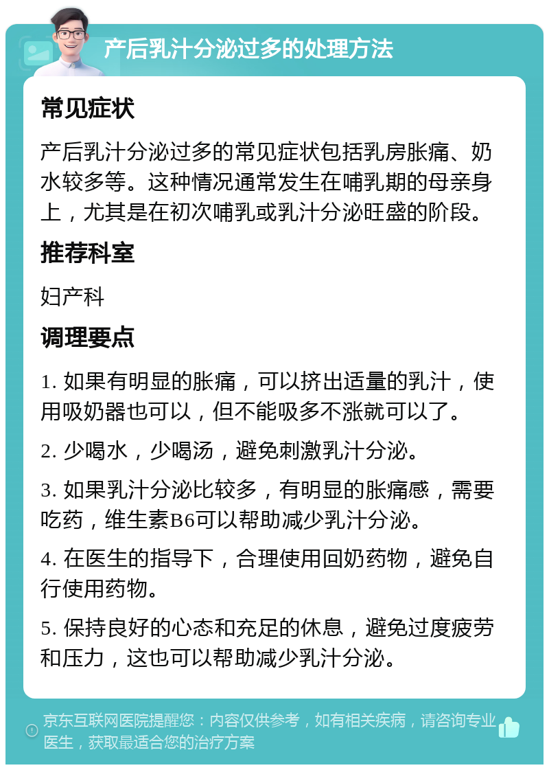 产后乳汁分泌过多的处理方法 常见症状 产后乳汁分泌过多的常见症状包括乳房胀痛、奶水较多等。这种情况通常发生在哺乳期的母亲身上，尤其是在初次哺乳或乳汁分泌旺盛的阶段。 推荐科室 妇产科 调理要点 1. 如果有明显的胀痛，可以挤出适量的乳汁，使用吸奶器也可以，但不能吸多不涨就可以了。 2. 少喝水，少喝汤，避免刺激乳汁分泌。 3. 如果乳汁分泌比较多，有明显的胀痛感，需要吃药，维生素B6可以帮助减少乳汁分泌。 4. 在医生的指导下，合理使用回奶药物，避免自行使用药物。 5. 保持良好的心态和充足的休息，避免过度疲劳和压力，这也可以帮助减少乳汁分泌。