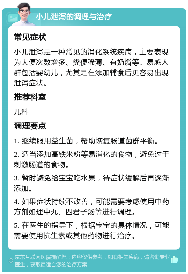 小儿泄泻的调理与治疗 常见症状 小儿泄泻是一种常见的消化系统疾病，主要表现为大便次数增多、粪便稀薄、有奶瓣等。易感人群包括婴幼儿，尤其是在添加辅食后更容易出现泄泻症状。 推荐科室 儿科 调理要点 1. 继续服用益生菌，帮助恢复肠道菌群平衡。 2. 适当添加高铁米粉等易消化的食物，避免过于刺激肠道的食物。 3. 暂时避免给宝宝吃水果，待症状缓解后再逐渐添加。 4. 如果症状持续不改善，可能需要考虑使用中药方剂如理中丸、四君子汤等进行调理。 5. 在医生的指导下，根据宝宝的具体情况，可能需要使用抗生素或其他药物进行治疗。