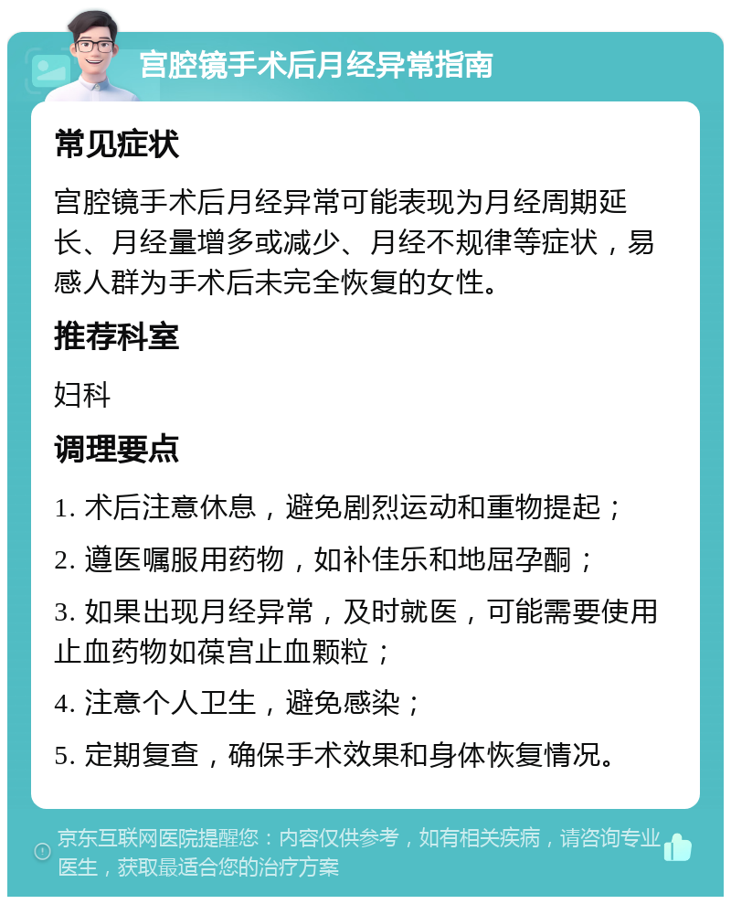 宫腔镜手术后月经异常指南 常见症状 宫腔镜手术后月经异常可能表现为月经周期延长、月经量增多或减少、月经不规律等症状，易感人群为手术后未完全恢复的女性。 推荐科室 妇科 调理要点 1. 术后注意休息，避免剧烈运动和重物提起； 2. 遵医嘱服用药物，如补佳乐和地屈孕酮； 3. 如果出现月经异常，及时就医，可能需要使用止血药物如葆宫止血颗粒； 4. 注意个人卫生，避免感染； 5. 定期复查，确保手术效果和身体恢复情况。