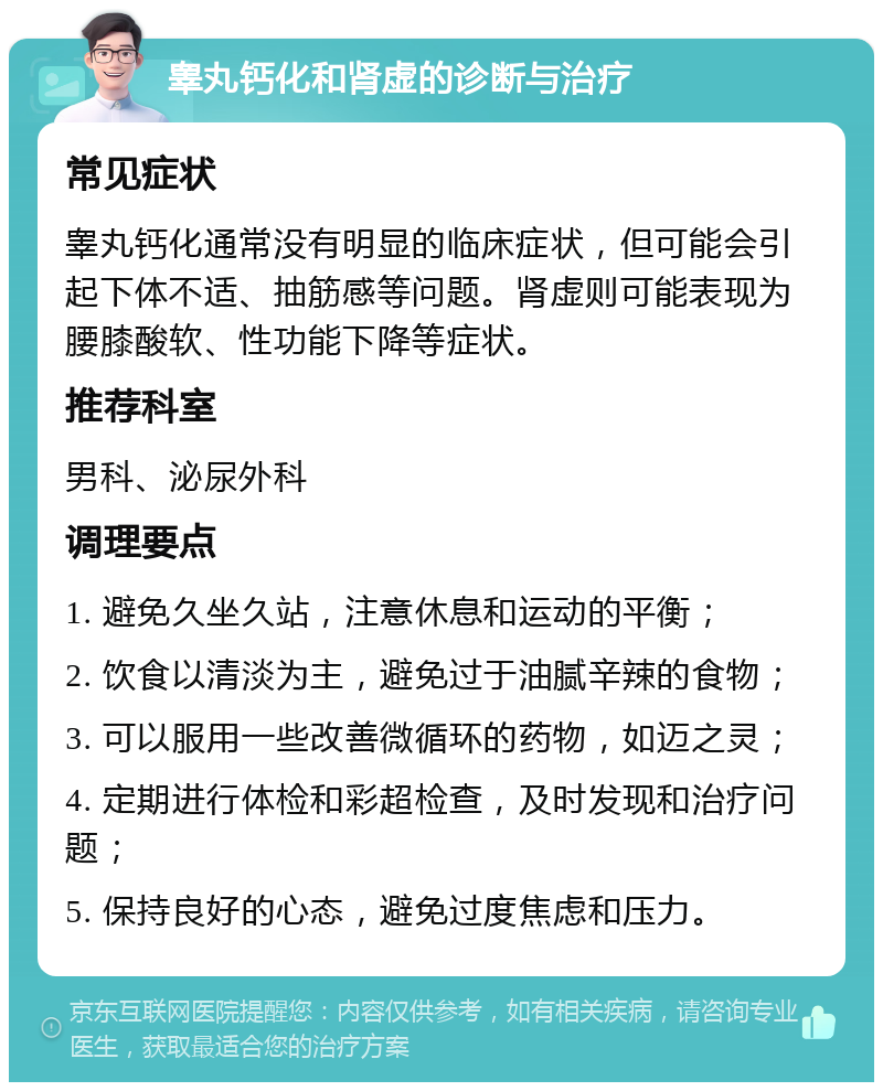 睾丸钙化和肾虚的诊断与治疗 常见症状 睾丸钙化通常没有明显的临床症状，但可能会引起下体不适、抽筋感等问题。肾虚则可能表现为腰膝酸软、性功能下降等症状。 推荐科室 男科、泌尿外科 调理要点 1. 避免久坐久站，注意休息和运动的平衡； 2. 饮食以清淡为主，避免过于油腻辛辣的食物； 3. 可以服用一些改善微循环的药物，如迈之灵； 4. 定期进行体检和彩超检查，及时发现和治疗问题； 5. 保持良好的心态，避免过度焦虑和压力。