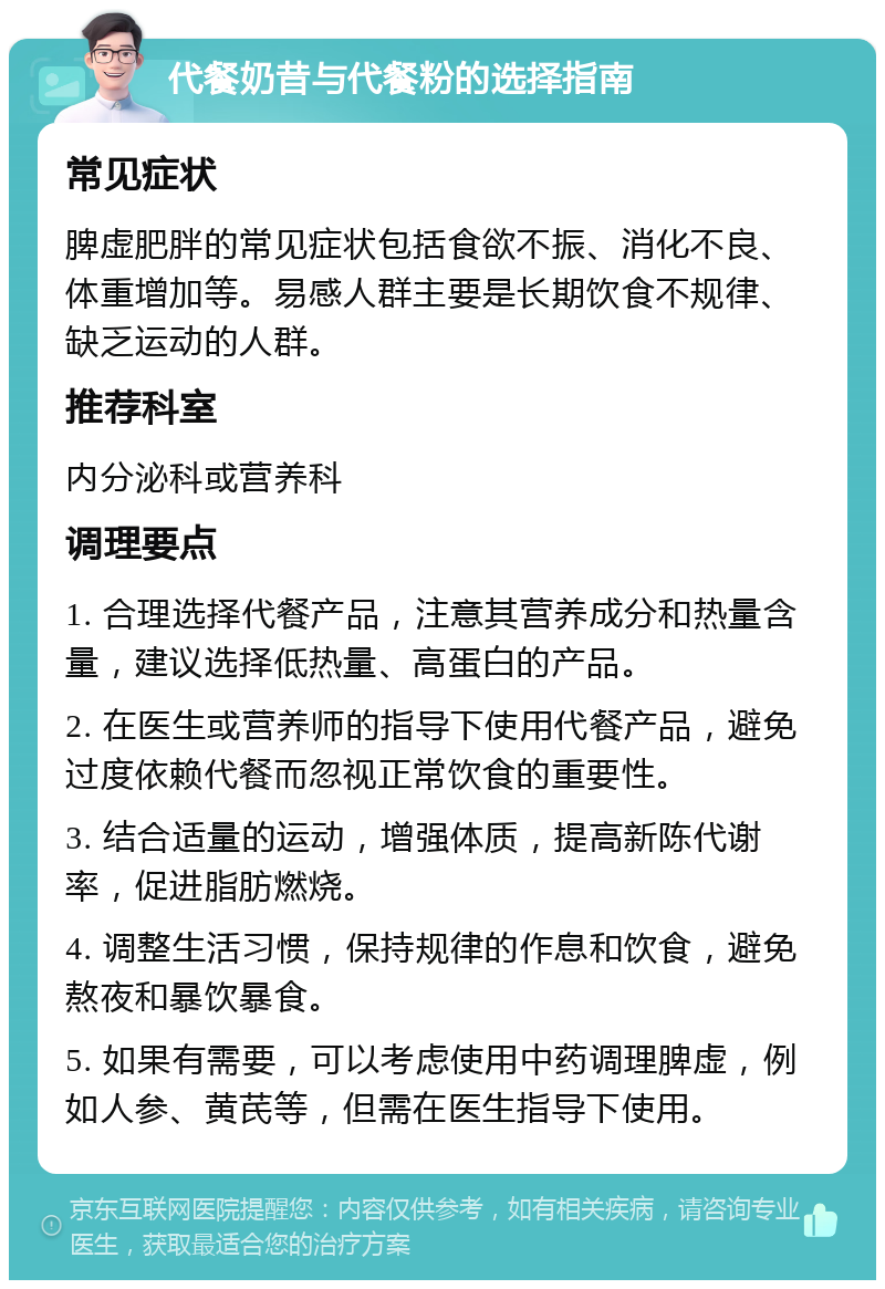 代餐奶昔与代餐粉的选择指南 常见症状 脾虚肥胖的常见症状包括食欲不振、消化不良、体重增加等。易感人群主要是长期饮食不规律、缺乏运动的人群。 推荐科室 内分泌科或营养科 调理要点 1. 合理选择代餐产品，注意其营养成分和热量含量，建议选择低热量、高蛋白的产品。 2. 在医生或营养师的指导下使用代餐产品，避免过度依赖代餐而忽视正常饮食的重要性。 3. 结合适量的运动，增强体质，提高新陈代谢率，促进脂肪燃烧。 4. 调整生活习惯，保持规律的作息和饮食，避免熬夜和暴饮暴食。 5. 如果有需要，可以考虑使用中药调理脾虚，例如人参、黄芪等，但需在医生指导下使用。