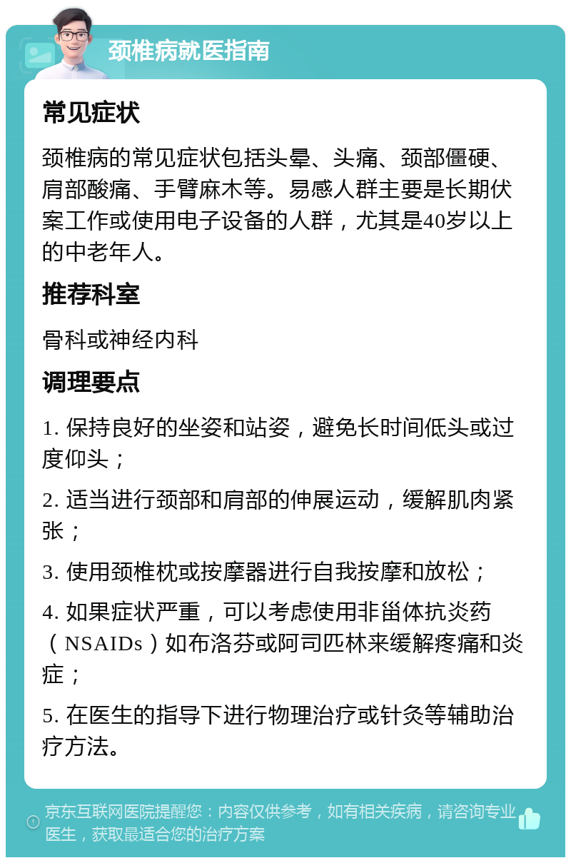 颈椎病就医指南 常见症状 颈椎病的常见症状包括头晕、头痛、颈部僵硬、肩部酸痛、手臂麻木等。易感人群主要是长期伏案工作或使用电子设备的人群，尤其是40岁以上的中老年人。 推荐科室 骨科或神经内科 调理要点 1. 保持良好的坐姿和站姿，避免长时间低头或过度仰头； 2. 适当进行颈部和肩部的伸展运动，缓解肌肉紧张； 3. 使用颈椎枕或按摩器进行自我按摩和放松； 4. 如果症状严重，可以考虑使用非甾体抗炎药（NSAIDs）如布洛芬或阿司匹林来缓解疼痛和炎症； 5. 在医生的指导下进行物理治疗或针灸等辅助治疗方法。