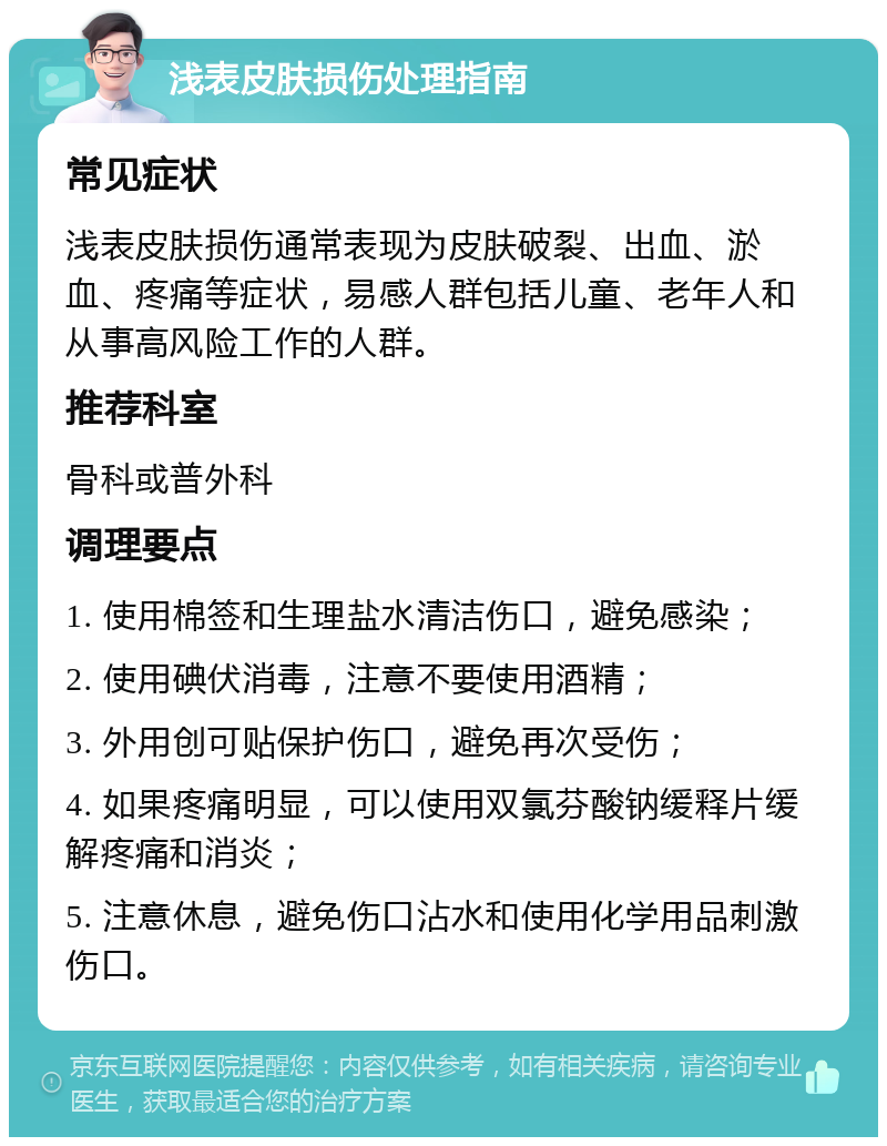 浅表皮肤损伤处理指南 常见症状 浅表皮肤损伤通常表现为皮肤破裂、出血、淤血、疼痛等症状，易感人群包括儿童、老年人和从事高风险工作的人群。 推荐科室 骨科或普外科 调理要点 1. 使用棉签和生理盐水清洁伤口，避免感染； 2. 使用碘伏消毒，注意不要使用酒精； 3. 外用创可贴保护伤口，避免再次受伤； 4. 如果疼痛明显，可以使用双氯芬酸钠缓释片缓解疼痛和消炎； 5. 注意休息，避免伤口沾水和使用化学用品刺激伤口。