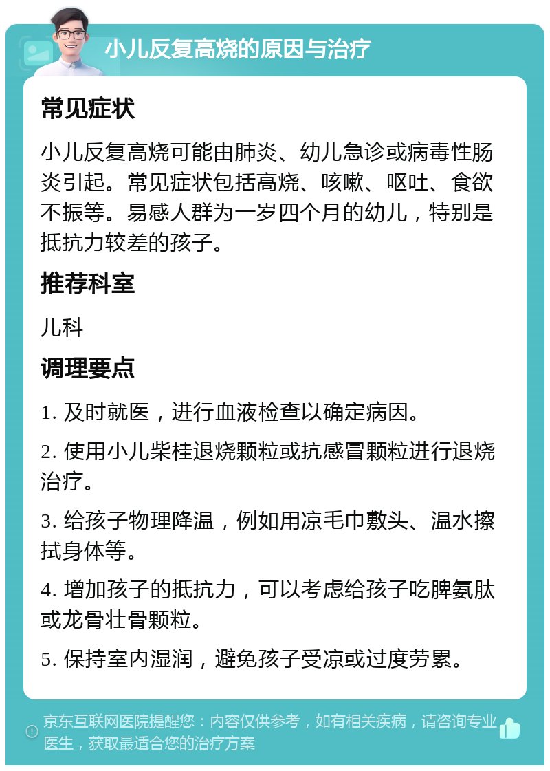 小儿反复高烧的原因与治疗 常见症状 小儿反复高烧可能由肺炎、幼儿急诊或病毒性肠炎引起。常见症状包括高烧、咳嗽、呕吐、食欲不振等。易感人群为一岁四个月的幼儿，特别是抵抗力较差的孩子。 推荐科室 儿科 调理要点 1. 及时就医，进行血液检查以确定病因。 2. 使用小儿柴桂退烧颗粒或抗感冒颗粒进行退烧治疗。 3. 给孩子物理降温，例如用凉毛巾敷头、温水擦拭身体等。 4. 增加孩子的抵抗力，可以考虑给孩子吃脾氨肽或龙骨壮骨颗粒。 5. 保持室内湿润，避免孩子受凉或过度劳累。