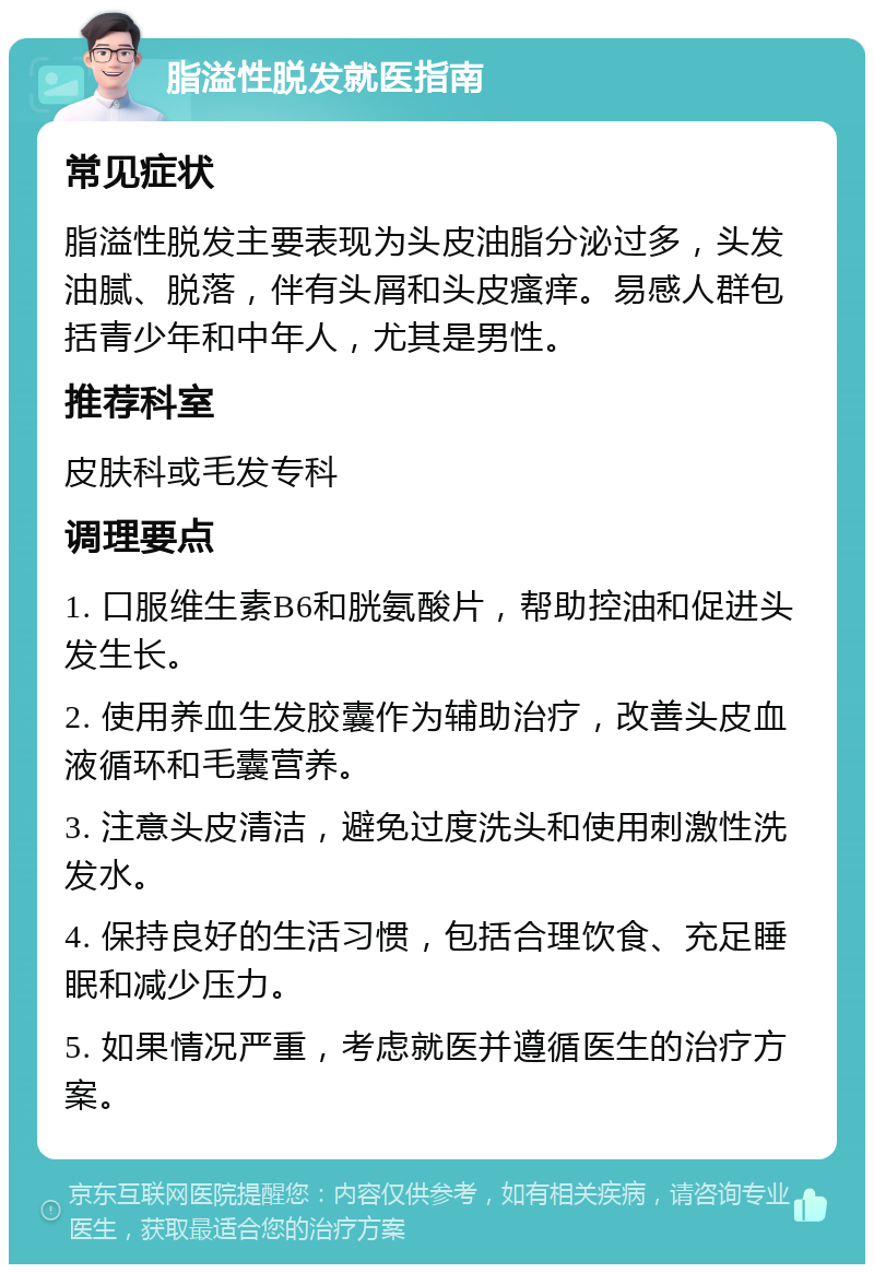 脂溢性脱发就医指南 常见症状 脂溢性脱发主要表现为头皮油脂分泌过多，头发油腻、脱落，伴有头屑和头皮瘙痒。易感人群包括青少年和中年人，尤其是男性。 推荐科室 皮肤科或毛发专科 调理要点 1. 口服维生素B6和胱氨酸片，帮助控油和促进头发生长。 2. 使用养血生发胶囊作为辅助治疗，改善头皮血液循环和毛囊营养。 3. 注意头皮清洁，避免过度洗头和使用刺激性洗发水。 4. 保持良好的生活习惯，包括合理饮食、充足睡眠和减少压力。 5. 如果情况严重，考虑就医并遵循医生的治疗方案。