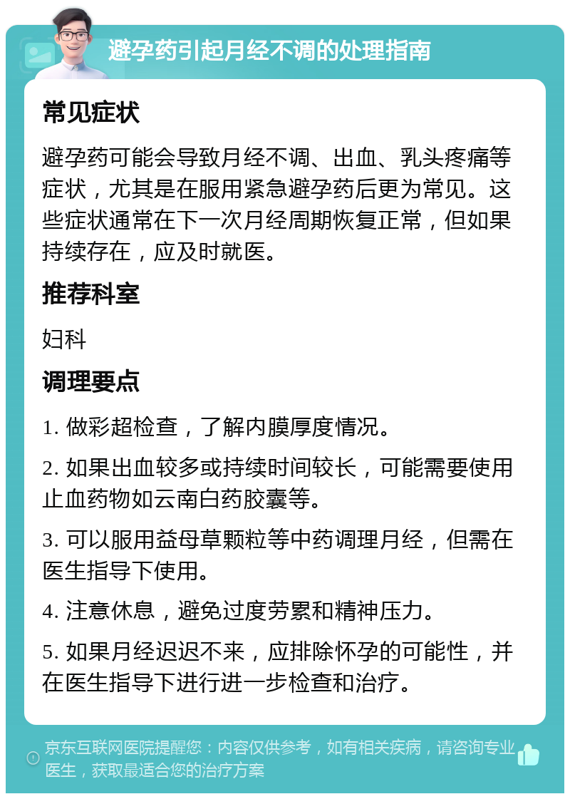 避孕药引起月经不调的处理指南 常见症状 避孕药可能会导致月经不调、出血、乳头疼痛等症状，尤其是在服用紧急避孕药后更为常见。这些症状通常在下一次月经周期恢复正常，但如果持续存在，应及时就医。 推荐科室 妇科 调理要点 1. 做彩超检查，了解内膜厚度情况。 2. 如果出血较多或持续时间较长，可能需要使用止血药物如云南白药胶囊等。 3. 可以服用益母草颗粒等中药调理月经，但需在医生指导下使用。 4. 注意休息，避免过度劳累和精神压力。 5. 如果月经迟迟不来，应排除怀孕的可能性，并在医生指导下进行进一步检查和治疗。