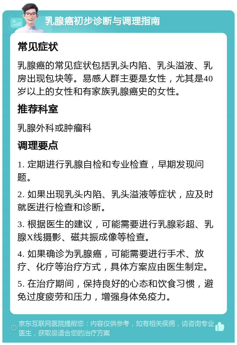 乳腺癌初步诊断与调理指南 常见症状 乳腺癌的常见症状包括乳头内陷、乳头溢液、乳房出现包块等。易感人群主要是女性，尤其是40岁以上的女性和有家族乳腺癌史的女性。 推荐科室 乳腺外科或肿瘤科 调理要点 1. 定期进行乳腺自检和专业检查，早期发现问题。 2. 如果出现乳头内陷、乳头溢液等症状，应及时就医进行检查和诊断。 3. 根据医生的建议，可能需要进行乳腺彩超、乳腺X线摄影、磁共振成像等检查。 4. 如果确诊为乳腺癌，可能需要进行手术、放疗、化疗等治疗方式，具体方案应由医生制定。 5. 在治疗期间，保持良好的心态和饮食习惯，避免过度疲劳和压力，增强身体免疫力。