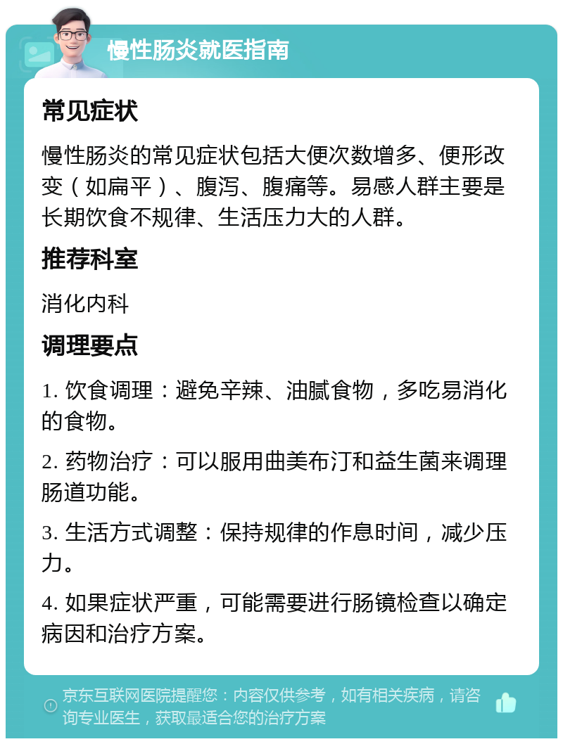 慢性肠炎就医指南 常见症状 慢性肠炎的常见症状包括大便次数增多、便形改变（如扁平）、腹泻、腹痛等。易感人群主要是长期饮食不规律、生活压力大的人群。 推荐科室 消化内科 调理要点 1. 饮食调理：避免辛辣、油腻食物，多吃易消化的食物。 2. 药物治疗：可以服用曲美布汀和益生菌来调理肠道功能。 3. 生活方式调整：保持规律的作息时间，减少压力。 4. 如果症状严重，可能需要进行肠镜检查以确定病因和治疗方案。