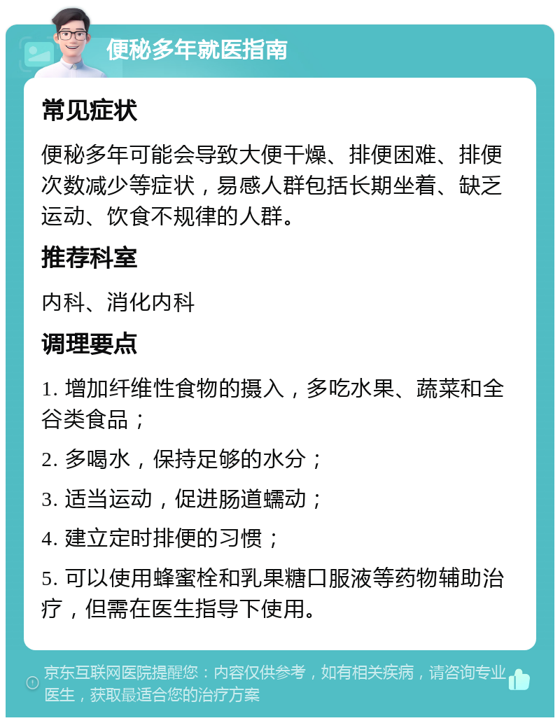 便秘多年就医指南 常见症状 便秘多年可能会导致大便干燥、排便困难、排便次数减少等症状，易感人群包括长期坐着、缺乏运动、饮食不规律的人群。 推荐科室 内科、消化内科 调理要点 1. 增加纤维性食物的摄入，多吃水果、蔬菜和全谷类食品； 2. 多喝水，保持足够的水分； 3. 适当运动，促进肠道蠕动； 4. 建立定时排便的习惯； 5. 可以使用蜂蜜栓和乳果糖口服液等药物辅助治疗，但需在医生指导下使用。