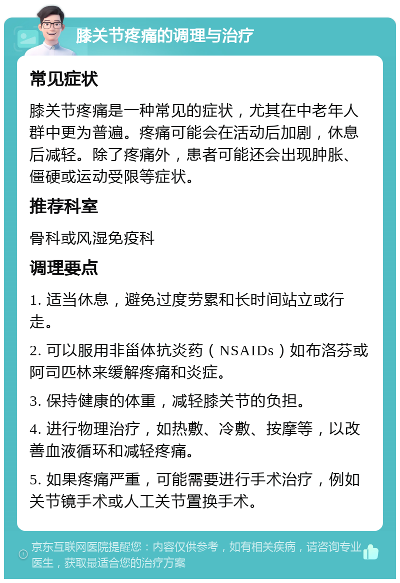 膝关节疼痛的调理与治疗 常见症状 膝关节疼痛是一种常见的症状，尤其在中老年人群中更为普遍。疼痛可能会在活动后加剧，休息后减轻。除了疼痛外，患者可能还会出现肿胀、僵硬或运动受限等症状。 推荐科室 骨科或风湿免疫科 调理要点 1. 适当休息，避免过度劳累和长时间站立或行走。 2. 可以服用非甾体抗炎药（NSAIDs）如布洛芬或阿司匹林来缓解疼痛和炎症。 3. 保持健康的体重，减轻膝关节的负担。 4. 进行物理治疗，如热敷、冷敷、按摩等，以改善血液循环和减轻疼痛。 5. 如果疼痛严重，可能需要进行手术治疗，例如关节镜手术或人工关节置换手术。