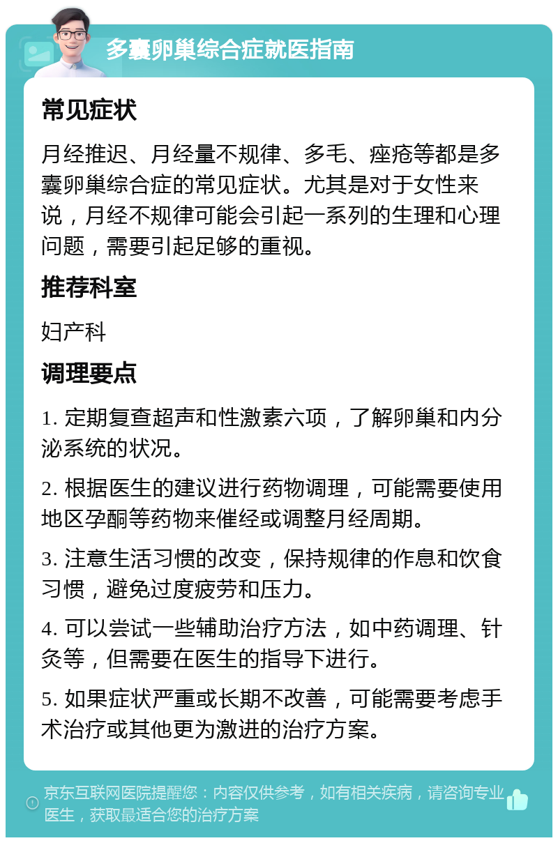 多囊卵巢综合症就医指南 常见症状 月经推迟、月经量不规律、多毛、痤疮等都是多囊卵巢综合症的常见症状。尤其是对于女性来说，月经不规律可能会引起一系列的生理和心理问题，需要引起足够的重视。 推荐科室 妇产科 调理要点 1. 定期复查超声和性激素六项，了解卵巢和内分泌系统的状况。 2. 根据医生的建议进行药物调理，可能需要使用地区孕酮等药物来催经或调整月经周期。 3. 注意生活习惯的改变，保持规律的作息和饮食习惯，避免过度疲劳和压力。 4. 可以尝试一些辅助治疗方法，如中药调理、针灸等，但需要在医生的指导下进行。 5. 如果症状严重或长期不改善，可能需要考虑手术治疗或其他更为激进的治疗方案。