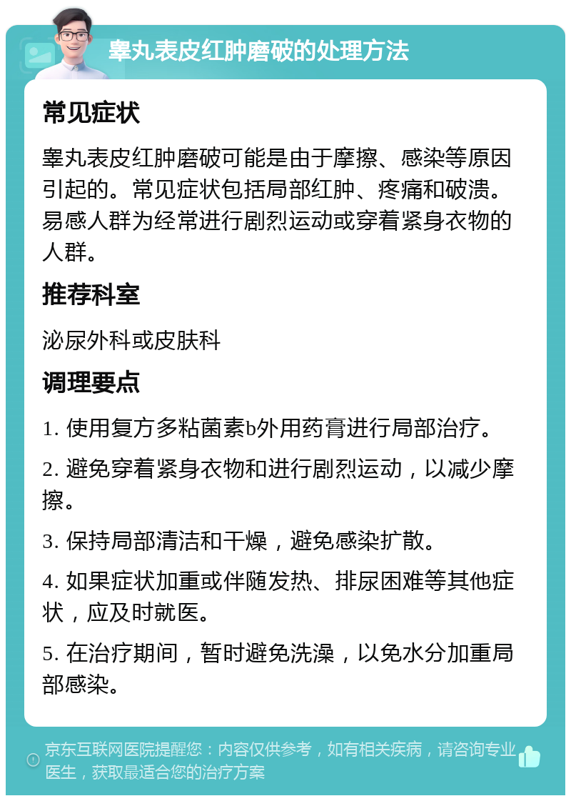 睾丸表皮红肿磨破的处理方法 常见症状 睾丸表皮红肿磨破可能是由于摩擦、感染等原因引起的。常见症状包括局部红肿、疼痛和破溃。易感人群为经常进行剧烈运动或穿着紧身衣物的人群。 推荐科室 泌尿外科或皮肤科 调理要点 1. 使用复方多粘菌素b外用药膏进行局部治疗。 2. 避免穿着紧身衣物和进行剧烈运动，以减少摩擦。 3. 保持局部清洁和干燥，避免感染扩散。 4. 如果症状加重或伴随发热、排尿困难等其他症状，应及时就医。 5. 在治疗期间，暂时避免洗澡，以免水分加重局部感染。