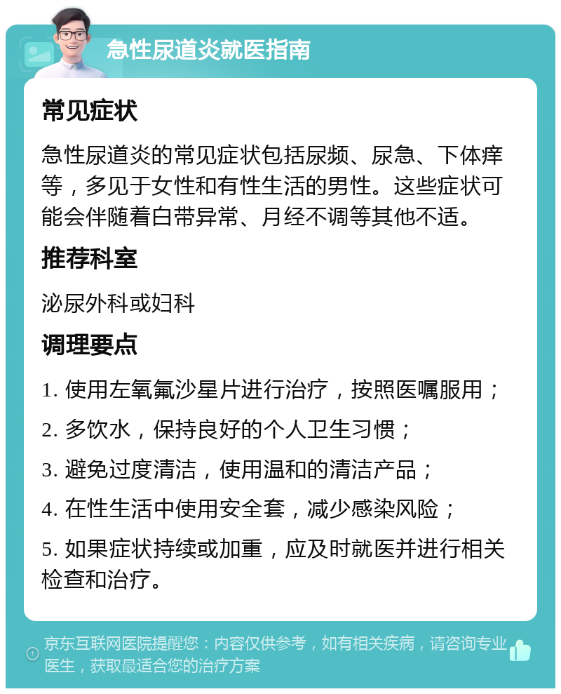 急性尿道炎就医指南 常见症状 急性尿道炎的常见症状包括尿频、尿急、下体痒等，多见于女性和有性生活的男性。这些症状可能会伴随着白带异常、月经不调等其他不适。 推荐科室 泌尿外科或妇科 调理要点 1. 使用左氧氟沙星片进行治疗，按照医嘱服用； 2. 多饮水，保持良好的个人卫生习惯； 3. 避免过度清洁，使用温和的清洁产品； 4. 在性生活中使用安全套，减少感染风险； 5. 如果症状持续或加重，应及时就医并进行相关检查和治疗。