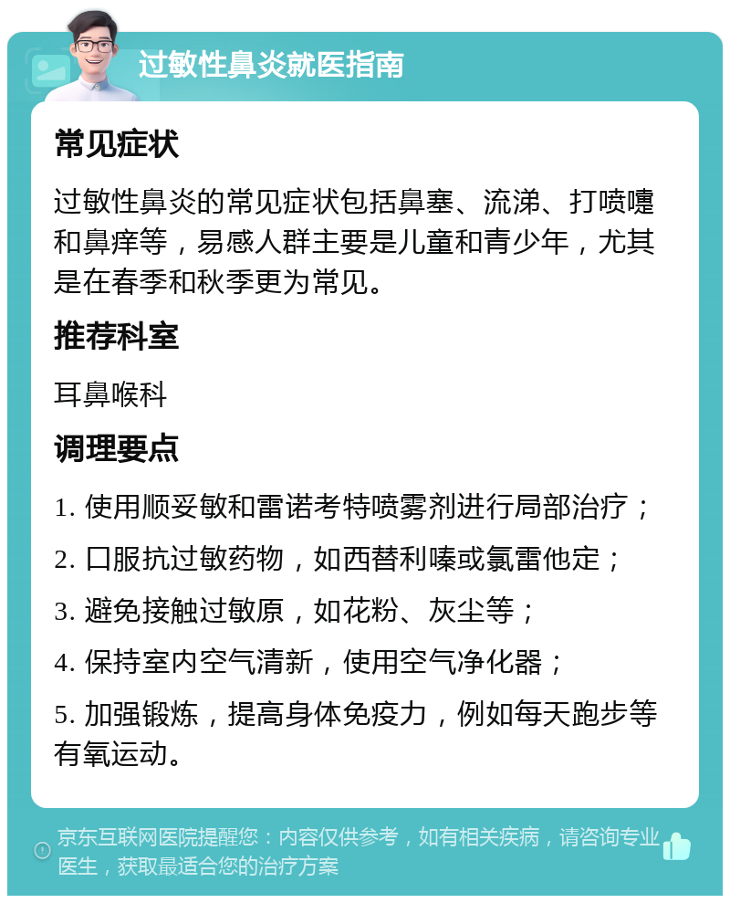 过敏性鼻炎就医指南 常见症状 过敏性鼻炎的常见症状包括鼻塞、流涕、打喷嚏和鼻痒等，易感人群主要是儿童和青少年，尤其是在春季和秋季更为常见。 推荐科室 耳鼻喉科 调理要点 1. 使用顺妥敏和雷诺考特喷雾剂进行局部治疗； 2. 口服抗过敏药物，如西替利嗪或氯雷他定； 3. 避免接触过敏原，如花粉、灰尘等； 4. 保持室内空气清新，使用空气净化器； 5. 加强锻炼，提高身体免疫力，例如每天跑步等有氧运动。