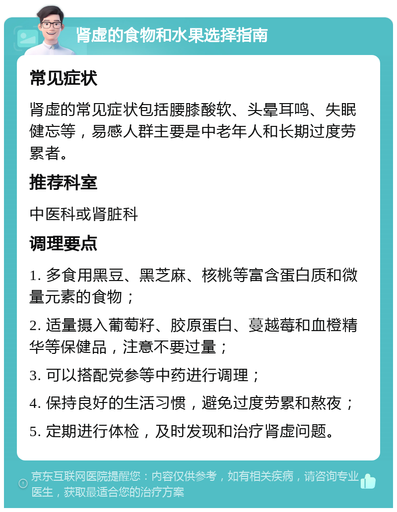 肾虚的食物和水果选择指南 常见症状 肾虚的常见症状包括腰膝酸软、头晕耳鸣、失眠健忘等，易感人群主要是中老年人和长期过度劳累者。 推荐科室 中医科或肾脏科 调理要点 1. 多食用黑豆、黑芝麻、核桃等富含蛋白质和微量元素的食物； 2. 适量摄入葡萄籽、胶原蛋白、蔓越莓和血橙精华等保健品，注意不要过量； 3. 可以搭配党参等中药进行调理； 4. 保持良好的生活习惯，避免过度劳累和熬夜； 5. 定期进行体检，及时发现和治疗肾虚问题。