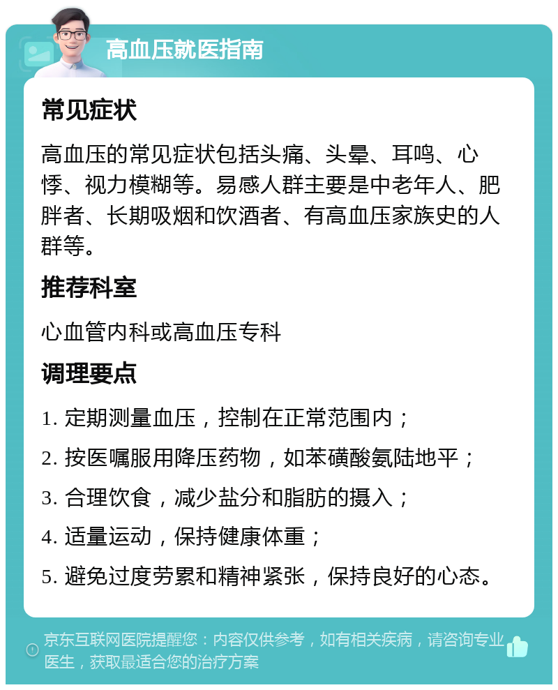 高血压就医指南 常见症状 高血压的常见症状包括头痛、头晕、耳鸣、心悸、视力模糊等。易感人群主要是中老年人、肥胖者、长期吸烟和饮酒者、有高血压家族史的人群等。 推荐科室 心血管内科或高血压专科 调理要点 1. 定期测量血压，控制在正常范围内； 2. 按医嘱服用降压药物，如苯磺酸氨陆地平； 3. 合理饮食，减少盐分和脂肪的摄入； 4. 适量运动，保持健康体重； 5. 避免过度劳累和精神紧张，保持良好的心态。