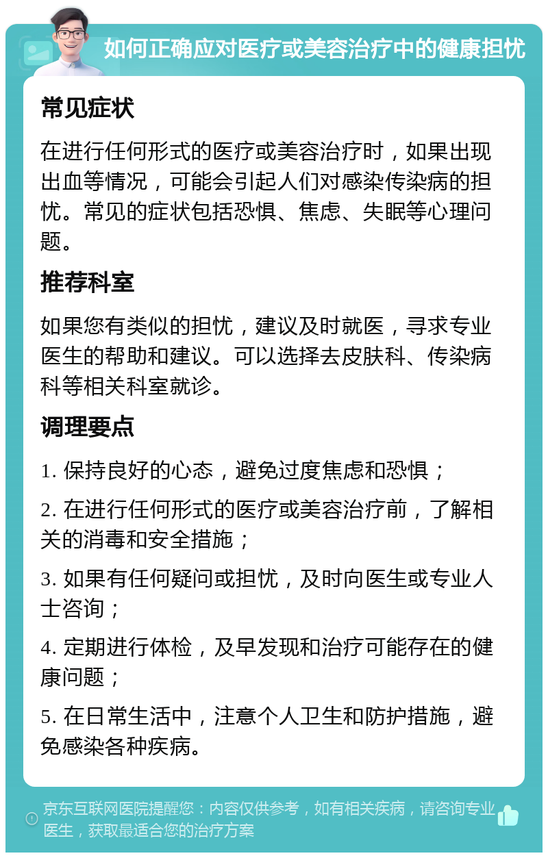 如何正确应对医疗或美容治疗中的健康担忧 常见症状 在进行任何形式的医疗或美容治疗时，如果出现出血等情况，可能会引起人们对感染传染病的担忧。常见的症状包括恐惧、焦虑、失眠等心理问题。 推荐科室 如果您有类似的担忧，建议及时就医，寻求专业医生的帮助和建议。可以选择去皮肤科、传染病科等相关科室就诊。 调理要点 1. 保持良好的心态，避免过度焦虑和恐惧； 2. 在进行任何形式的医疗或美容治疗前，了解相关的消毒和安全措施； 3. 如果有任何疑问或担忧，及时向医生或专业人士咨询； 4. 定期进行体检，及早发现和治疗可能存在的健康问题； 5. 在日常生活中，注意个人卫生和防护措施，避免感染各种疾病。