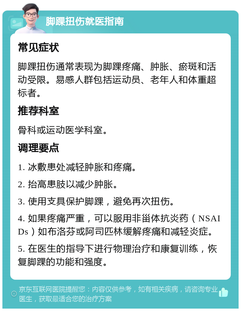 脚踝扭伤就医指南 常见症状 脚踝扭伤通常表现为脚踝疼痛、肿胀、瘀斑和活动受限。易感人群包括运动员、老年人和体重超标者。 推荐科室 骨科或运动医学科室。 调理要点 1. 冰敷患处减轻肿胀和疼痛。 2. 抬高患肢以减少肿胀。 3. 使用支具保护脚踝，避免再次扭伤。 4. 如果疼痛严重，可以服用非甾体抗炎药（NSAIDs）如布洛芬或阿司匹林缓解疼痛和减轻炎症。 5. 在医生的指导下进行物理治疗和康复训练，恢复脚踝的功能和强度。