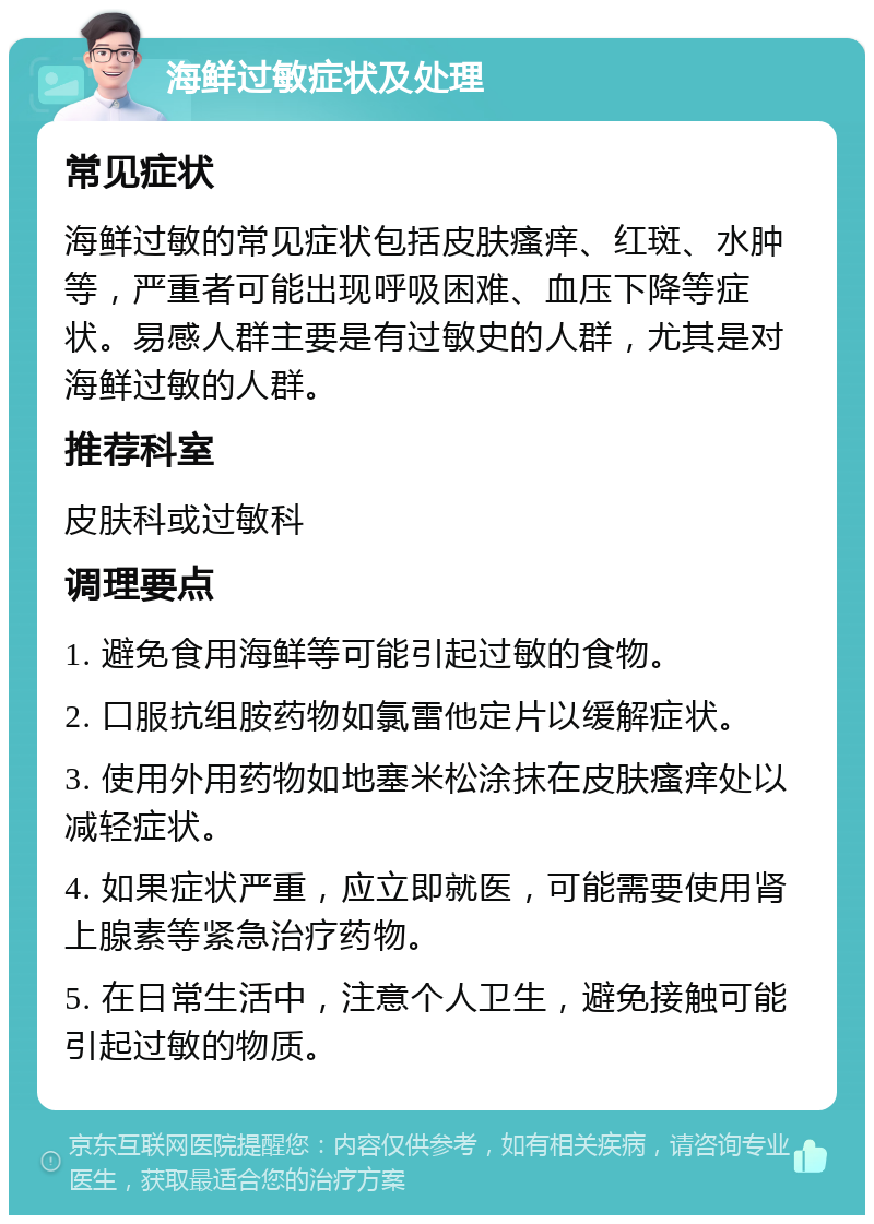 海鲜过敏症状及处理 常见症状 海鲜过敏的常见症状包括皮肤瘙痒、红斑、水肿等，严重者可能出现呼吸困难、血压下降等症状。易感人群主要是有过敏史的人群，尤其是对海鲜过敏的人群。 推荐科室 皮肤科或过敏科 调理要点 1. 避免食用海鲜等可能引起过敏的食物。 2. 口服抗组胺药物如氯雷他定片以缓解症状。 3. 使用外用药物如地塞米松涂抹在皮肤瘙痒处以减轻症状。 4. 如果症状严重，应立即就医，可能需要使用肾上腺素等紧急治疗药物。 5. 在日常生活中，注意个人卫生，避免接触可能引起过敏的物质。