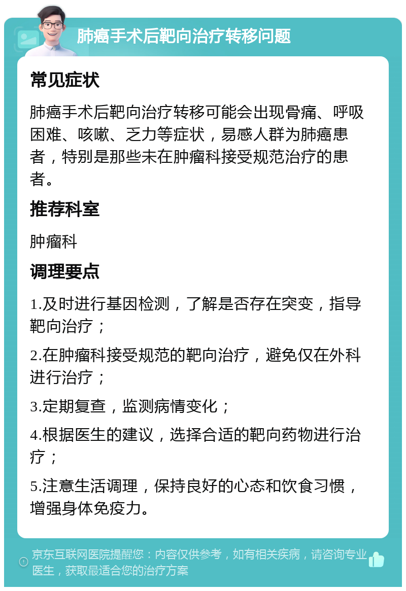 肺癌手术后靶向治疗转移问题 常见症状 肺癌手术后靶向治疗转移可能会出现骨痛、呼吸困难、咳嗽、乏力等症状，易感人群为肺癌患者，特别是那些未在肿瘤科接受规范治疗的患者。 推荐科室 肿瘤科 调理要点 1.及时进行基因检测，了解是否存在突变，指导靶向治疗； 2.在肿瘤科接受规范的靶向治疗，避免仅在外科进行治疗； 3.定期复查，监测病情变化； 4.根据医生的建议，选择合适的靶向药物进行治疗； 5.注意生活调理，保持良好的心态和饮食习惯，增强身体免疫力。