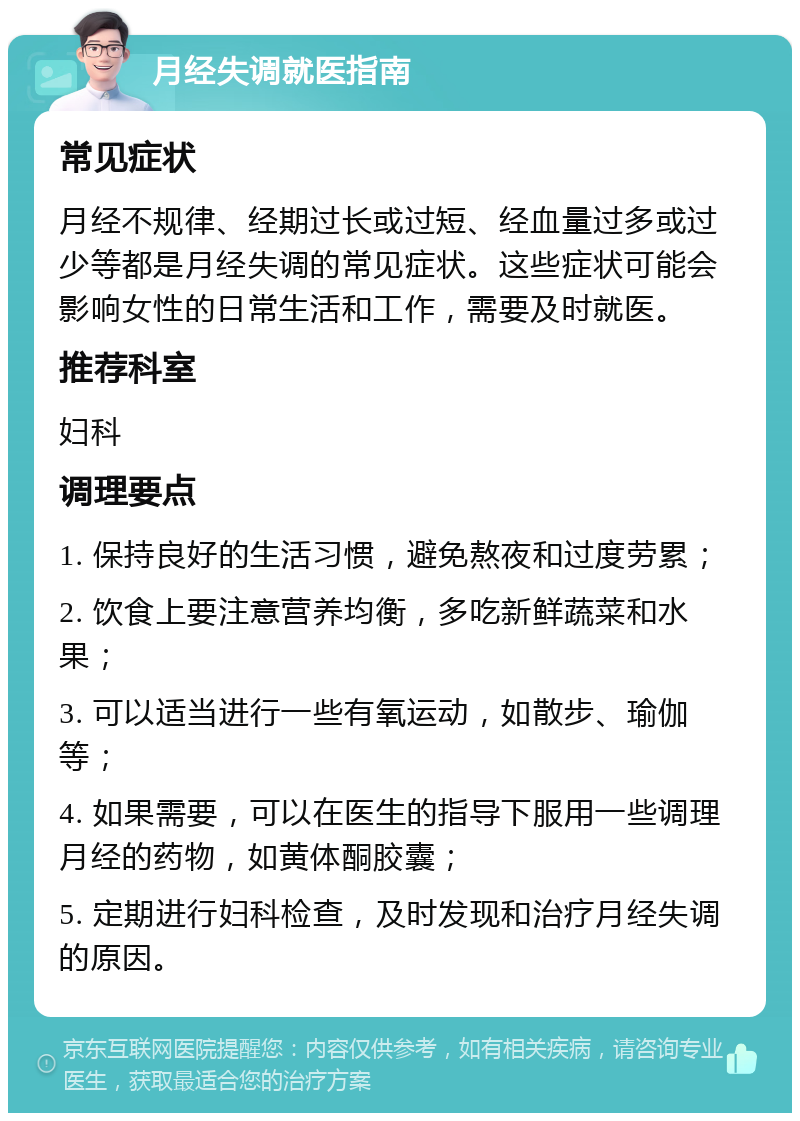 月经失调就医指南 常见症状 月经不规律、经期过长或过短、经血量过多或过少等都是月经失调的常见症状。这些症状可能会影响女性的日常生活和工作，需要及时就医。 推荐科室 妇科 调理要点 1. 保持良好的生活习惯，避免熬夜和过度劳累； 2. 饮食上要注意营养均衡，多吃新鲜蔬菜和水果； 3. 可以适当进行一些有氧运动，如散步、瑜伽等； 4. 如果需要，可以在医生的指导下服用一些调理月经的药物，如黄体酮胶囊； 5. 定期进行妇科检查，及时发现和治疗月经失调的原因。